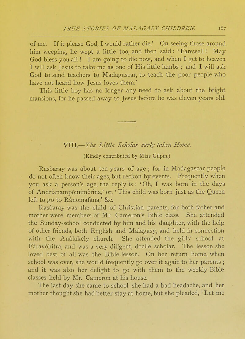 of me. If it please God, I would rather die.' On seeing those around him weeping, he wept a little too, and then said: ' Farewell! May God bless you all! I am going to die now, and when I get to heaven I will ask Jesus to take me as one of His little lambs ; and I will ask God to send teachers to Madagascar, to teach the poor people who have not heard how Jesus loves them.' This little boy has no longer any need to ask about the bright mansions, for he passed away to Jesus before he was eleven years old. VIII.—The Little Scholar early taken Home. (Kindly contributed by Miss Gilpin.) Rasoaray was about ten years of age ; for in Madagascar people do not often know their ages, but reckon by events. Frequently when you ask a person's age, the reply is: ' Oh, I was born in the days of Andrianampoinimerina,' or, 'This child was born just as the Queen left to go to Ranomafana,' &c. Rasoaray was the child of Christian parents, for both father and mother were members of Mr. Cameron's Bible class. She attended the Sunday-school conducted by him and his daughter, with the help of other friends, both English and Malagasy, and held in connection with the Analakely church. She attended the girls' school at Faravohitra, and was a very diligent, docile scholar. The lesson she loved best of all was the Bible lesson. On her return home, when school was over, she would frequently go over it again to her parents ; and it was also her delight to go with them to the weekly Bible classes held by Mr. Cameron at his house. The last day she came to school she had a bad headache, and her mother thought she had better stay at home, but she pleaded, ' Let me