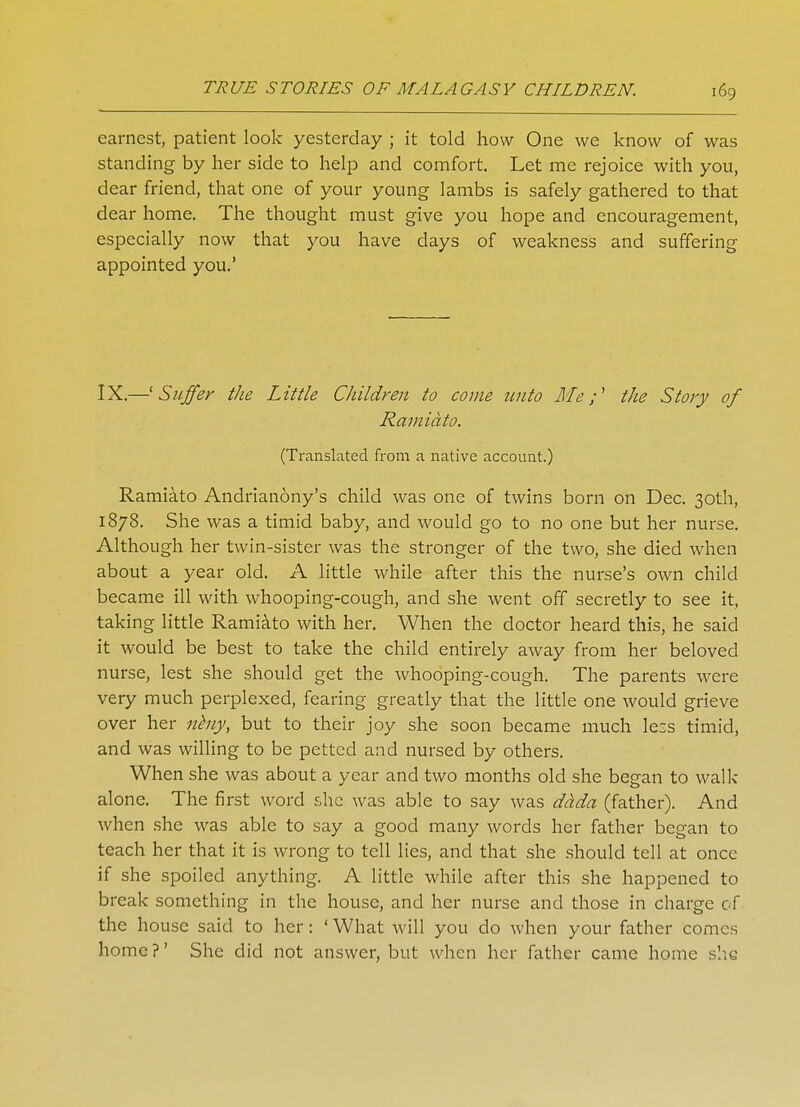 earnest, patient look yesterday ; it told how One we know of was standing by her side to help and comfort. Let me rejoice with you, dear friend, that one of your young lambs is safely gathered to that dear home. The thought must give you hope and encouragement, especially now that you have days of weakness and suffering appointed you.' IX.—'Suffer the Little Children to come unto Me;' the Story of Ramiato. (Translated from a native account.) Ramiato Andrianony's child was one of twins born on Dec. 30th, 1878. She was a timid baby, and would go to no one but her nurse. Although her twin-sister was the stronger of the two, she died when about a year old. A little while after this the nurse's own child became ill with whooping-cough, and she went off secretly to see it, taking little Ramiato with her. When the doctor heard this, he said it would be best to take the child entirely away from her beloved nurse, lest she should get the whooping-cough. The parents were very much perplexed, fearing greatly that the little one would grieve over her neny, but to their joy she soon became much less timid, and was willing to be petted and nursed by others. When she was about a year and two months old she began to walk- alone. The first word she was able to say was dada (father). And when she was able to say a good many words her father began to teach her that it is wrong to tell lies, and that she should tell at once if she spoiled anything. A little while after this she happened to break something in the house, and her nurse and those in charge of the house said to her: ' What will you do when your father comes home?' She did not answer, but when her father came home she
