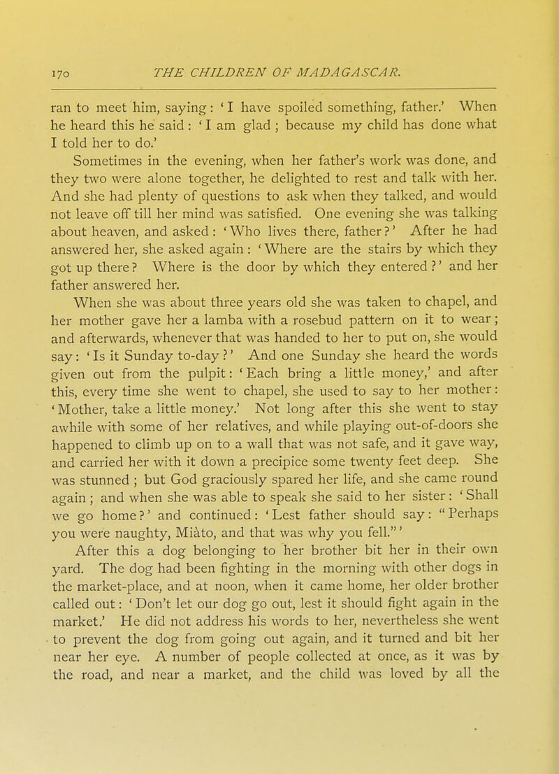 ran to meet him, saying: ' I have spoiled something, father.' When he heard this he said : ' I am glad ; because my child has done what I told her to do.' Sometimes in the evening, when her father's work was done, and they two were alone together, he delighted to rest and talk with her. And she had plenty of questions to ask when they talked, and would not leave off till her mind was satisfied. One evening she was talking about heaven, and asked : ' Who lives there, father ? ' After he had answered her, she asked again : ' Where are the stairs by which they got up there ? Where is the door by which they entered ?' and her father answered her. When she was about three years old she was taken to chapel, and her mother gave her a lamba with a rosebud pattern on it to wear; and afterwards, whenever that was handed to her to put on, she would say: 'Is it Sunday to-day?' And one Sunday she heard the words given out from the pulpit: 'Each bring a little money,' and after this, every time she went to chapel, she used to say to her mother: ' Mother, take a little money.' Not long after this she went to stay awhile with some of her relatives, and while playing out-of-doors she happened to climb up on to a wall that was not safe, and it gave way, and carried her with it down a precipice some twenty feet deep. She was stunned ; but God graciously spared her life, and she came round again ; and when she was able to speak she said to her sister: ' Shall we go home ?' and continued: ' Lest father should say:  Perhaps you were naughty, Miato, and that was why you fell.' After this a dog belonging to her brother bit her in their own yard. The dog had been fighting in the morning with other dogs in the market-place, and at noon, when it came home, her older brother called out: ' Don't let our dog go out, lest it should fight again in the market.' He did not address his words to her, nevertheless she went to prevent the dog from going out again, and it turned and bit her near her eye. A number of people collected at once, as it was by the road, and near a market, and the child was loved by all the