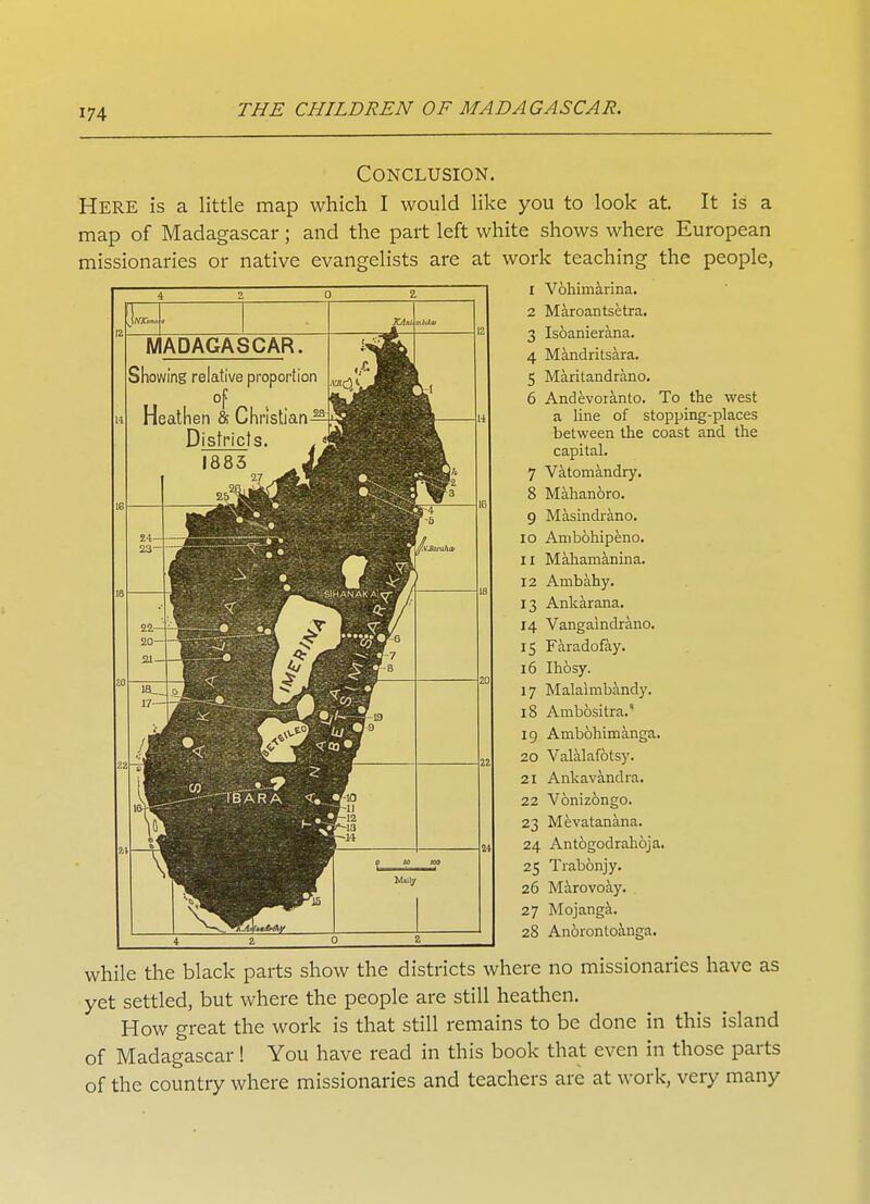 Conclusion. Here is a little map which I would like you to look at. It is a map of Madagascar ; and the part left white shows where European missionaries or native evangelists are at work teaching the people, I Vohimarina. MADAGASCAR. Showing relative proportion of Heathen & Christian-^ Districts r 1 ^^^^^ • I BAR A • Wally 2 Maroantsetra. 3 Isoanierana. 4 Mandritsara. 5 Maritandrano. 6 Andevoranto. To the west a line of stopping-places between the coast and the capital. 7 Vatomandry. 8 Mahanoro. 9 Masindrano. 10 Ambohipeno. 11 Mahamanina. 12 Ambahy. 13 Ankarana. 14 Vangaindrano. 15 Faradofay. 16 Ihosy. 17 Malaimbandy. 18 Ambositra.' 19 Ambohimanga. 20 Valalafotsy. 21 Ankavandra. 22 Vonizongo. 23 Mevatanana. 24 Antogodrahoja. 25 Trabonjy. 26 Marovoay. 27 Mojanga. 28 Anorontoanga. while the black parts show the districts where no missionaries have as yet settled, but where the people are still heathen. How great the work is that still remains to be done in this island of Madagascar! You have read in this book that even in those parts of the country where missionaries and teachers are at work, very many