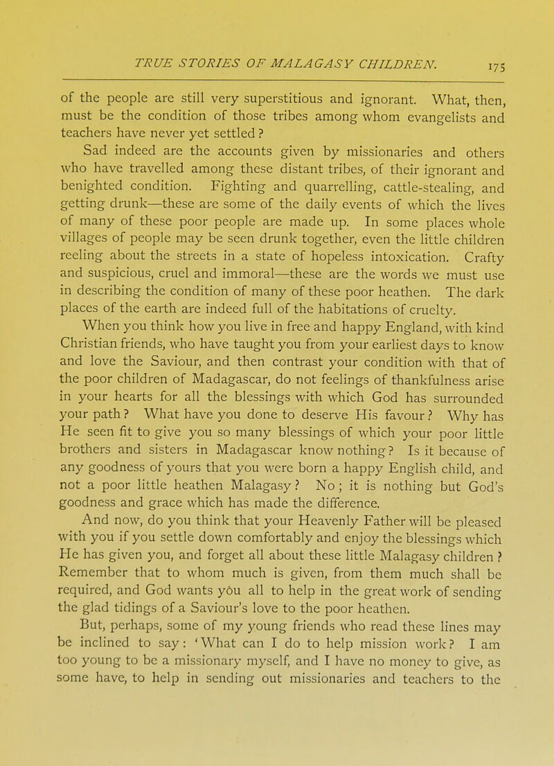 of the people are still very superstitious and ignorant. What, then, must be the condition of those tribes among whom evangelists and teachers have never yet settled ? Sad indeed are the accounts given by missionaries and others who have travelled among these distant tribes, of their ignorant and benighted condition. Fighting and quarrelling, cattle-stealing, and getting drunk—these are some of the daily events of which the lives of many of these poor people are made up. In some places whole villages of people may be seen drunk together, even the little children reeling about the streets in a state of hopeless intoxication. Crafty and suspicious, cruel and immoral—these are the words we must use in describing the condition of many of these poor heathen. The dark places of the earth are indeed full of the habitations of cruelty. When you think how you live in free and happy England, with kind Christian friends, who have taught you from your earliest days to know and love the Saviour, and then contrast your condition with that of the poor children of Madagascar, do not feelings of thankfulness arise in your hearts for all the blessings with which God has surrounded your path ? What have you done to deserve His favour ? Why has He seen fit to give you so many blessings of which your poor little brothers and sisters in Madagascar know nothing ? Is it because of any goodness of yours that you were born a happy English child, and not a poor little heathen Malagasy ? No; it is nothing but God's goodness and grace which has made the difference. And now, do you think that your Heavenly Father will be pleased with you if you settle down comfortably and enjoy the blessings which He has given you, and forget all about these little Malagasy children ? Remember that to whom much is given, from them much shall be required, and God wants you all to help in the great work of sending the glad tidings of a Saviour's love to the poor heathen. But, perhaps, some of my young friends who read these lines may be inclined to say: ' What can I do to help mission work ? I am too young to be a missionary myself, and I have no money to give, as some have, to help in sending out missionaries and teachers to the