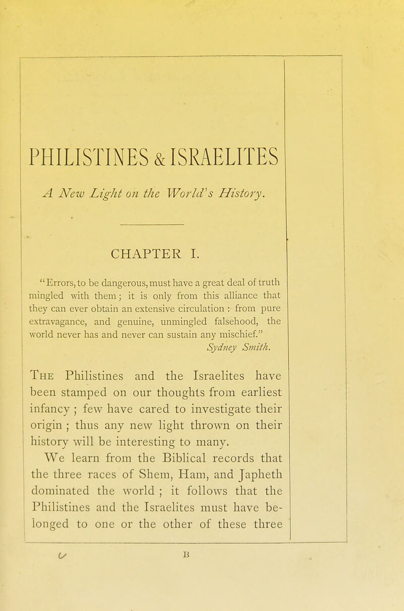 A Neiv Light on the World's History. CHAPTER I. Errors, to be dangerous,must have a great deal of truth mingled with them; it is only from this alliance that they can ever obtain an extensive circulation : from pure extravagance, and genuine, unmingled falsehood, the world never has and never can sustain any mischief. Sydney Smith. The Philistines and the Israelites have been stamped on our thoughts from earliest infancy ; few have cared to investigate their origin ; thus any new light thrown on their history will be interesting to many. We learn from the Biblical records that the three races of Shem, Ham, and Japheth dominated the world ; it follows that the Philistines and the Israelites must have be- longed to one or the other of these three