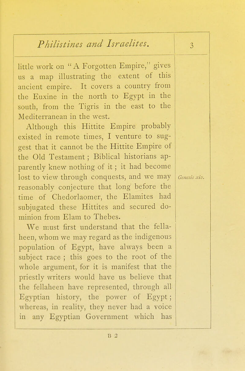 little work on A Forgotten Empire, gives us a map illustrating the extent of this ancient empire. It covers a country from the Euxine in the north to Egypt in the south, from the Tigris in the east to the Mediterranean in the west. Although this Hittite Empire probably existed in remote times, I venture to sug- gest that it cannot be the Hittite Empire of the Old Testament ; Biblical historians ap- parently knew nothing of it; it had become lost to view through conquests, and we may reasonably conjecture that long before the time of Chedorlaomer, the Elamites had subjugated these Hittites and secured do- minion from Elam to Thebes. We must first understand that the fella- heen, whom we may regard as the indigenous population of Egypt, have always been a subject race ; this goes to the root of the whole argument, for it is manifest that the priestly writers would have us believe that the fellaheen have represented, through all Egyptian history, the power of Egypt; whereas, in reality, they never had a voice in any Egyptian Government which has Genesis xiv. C 2