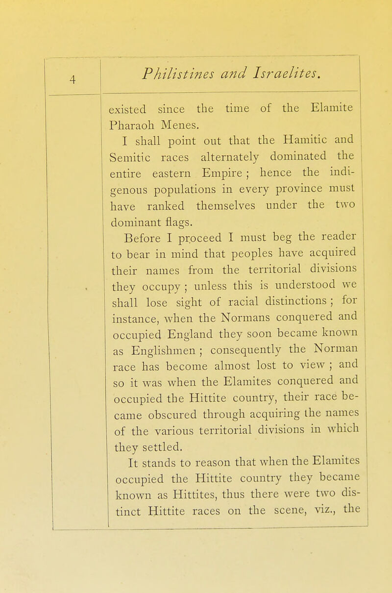 existed since the time of the Elamite Pharaoh Menes. I shall point out that the Hamitic and Semitic races alternately dominated the entire eastern Empire ; hence the indi- genous populations in every province must have ranked themselves under the two dominant flags. Before I proceed I must beg the reader to bear in mind that peoples have acquired their names from the territorial divisions they occupy ; unless this is understood we shall lose sight of racial distinctions ; for instance, when the Normans conquered and occupied England they soon became known as Englishmen ; consequently the Norman race has become almost lost to view ; and so it was when the Elamites conquered and occupied the Hittite country, their race be- came obscured through acquiring the names of the various territorial divisions in which they settled. It stands to reason that when the Elamites occupied the Hittite country they became known as Hittites, thus there were two dis- tinct Hittite races on the scene, viz., the