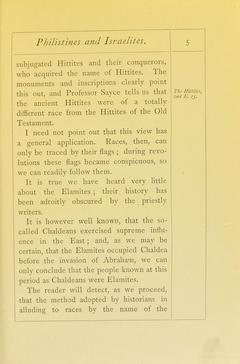 subjugated Hittites and their conquerors, who acquired the name of Hittites. The monuments and inscriptions clearly point this out, and Professor Sayce tells us that the ancient Hittites were of a totally different race from the Hittites of the Old Testament. I need not point out that this view has a general application. Races, then, can only be traced by their flags ; during revo- lutions these flags became conspicuous, so we can readily follow them. It is true we have heard very little about the Elamites ; their history has been adroitly obscured by the priestly writers. It is however well known, that the so- called Chaldeans exercised supreme influ- ence in the East ; and, as we may be certain, that the Elamites occupied Chaldea before the invasion of Abraham, we can only conclude that the people known at this period as Chaldeans were Elamites. The reader will detect, as we proceed, that the method adopted by historians in alluding to races by the name of the