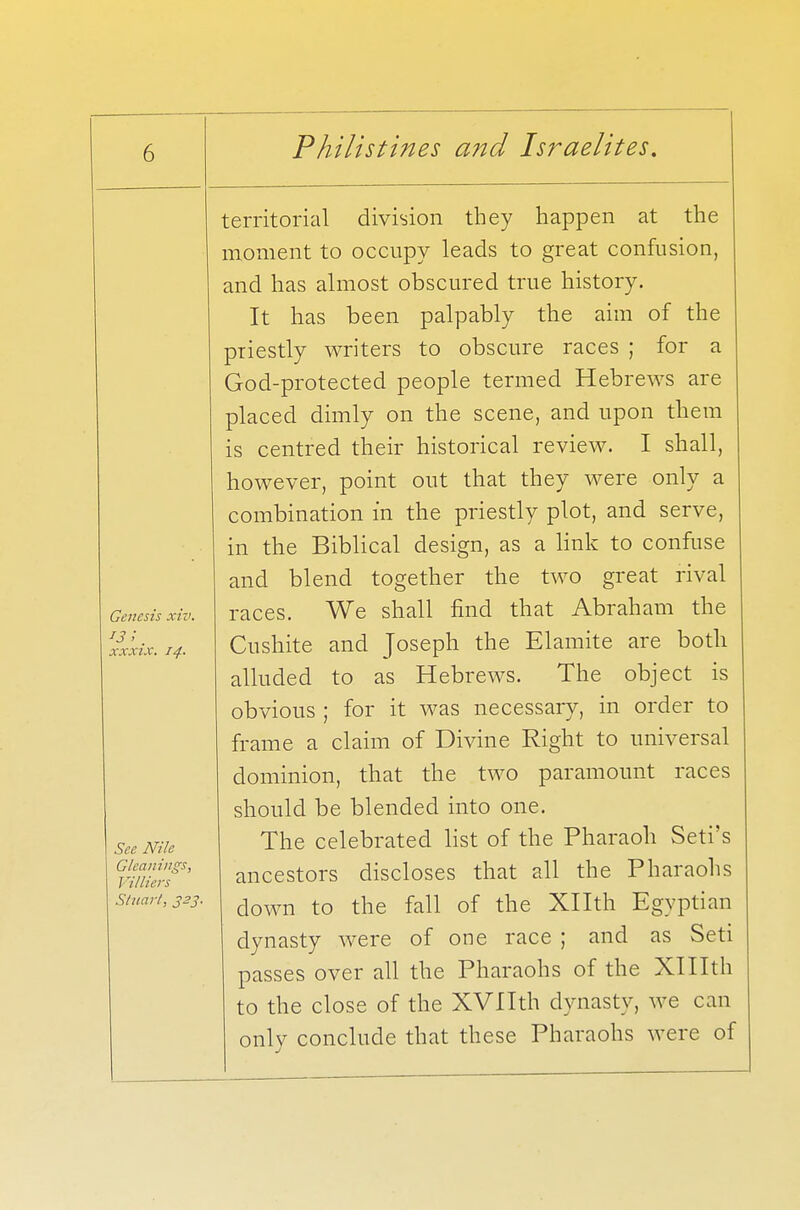 Genesis xiv. IS !. xxxix. 14. See Nile Gleanings, J Hlliers territorial division they happen at the moment to occupy leads to great confusion, and has almost obscured true history. It has been palpably the aim of the priestly writers to obscure races ; for a God-protected people termed Hebrews are placed dimly on the scene, and upon them is centred their historical review. I shall, however, point out that they were only a combination in the priestly plot, and serve, in the Biblical design, as a link to confuse and blend together the two great rival races. We shall find that Abraham the Cushite and Joseph the Elamite are both alluded to as Hebrews. The object is obvious ; for it was necessary, in order to frame a claim of Divine Right to universal dominion, that the two paramount races should be blended into one. The celebrated list of the Pharaoh Seti's ancestors discloses that all the Pharaohs down to the fall of the Xllth Egyptian dynasty were of one race ; and as Seti passes over all the Pharaohs of the XHIth to the close of the XVIIth dynasty, we can only conclude that these Pharaohs were of