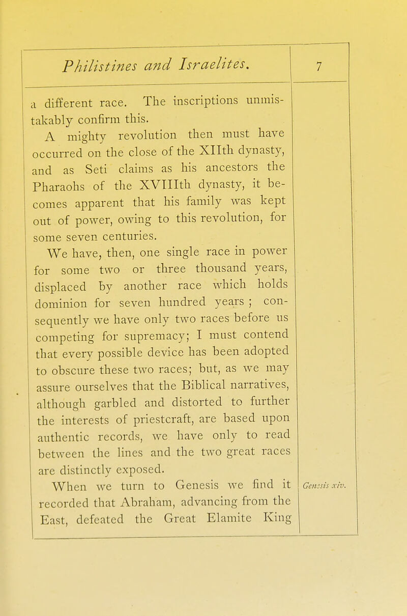 a different race. The inscriptions unmis- takably confirm this. A mighty revolution then must have occurred on the close of the Xllth dynasty, and as Seti claims as his ancestors the Pharaohs of the XVIIIth dynasty, it be- comes apparent that his family was kept out of power, owing to this revolution, for some seven centuries. We have, then, one single race in power for some two or three thousand years, displaced by another race which holds dominion for seven hundred years ; con- sequently we have only two races before us competing for supremacy; I must contend that every possible device has been adopted to obscure these two races; but, as we may assure ourselves that the Biblical narratives, although garbled and distorted to further the interests of priestcraft, are based upon authentic records, we have only to read between the lines and the two great races are distinctly exposed. When we turn to Genesis we find it Gemsii recorded that Abraham, advancing from the East, defeated the Great Elamite King