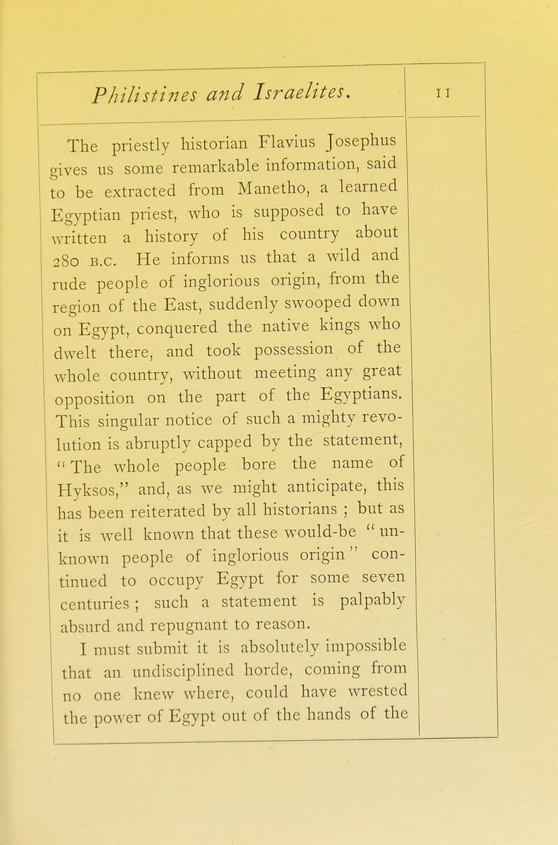 The priestly historian Flavius Josephus gives us some remarkable information, said to be extracted from Manetho, a learned Egyptian priest, who is supposed to have written a history of his country about 280 B.C. He informs us that a wild and rude people of inglorious origin, from the region of the East, suddenly swooped down on Egypt, conquered the native kings who dwelt there, and took possession of the whole country, without meeting any great opposition on the part of the Egyptians. This singular notice of such a mighty revo- lution is abruptly capped by the statement,  The whole people bore the name of Hyksos, and, as we might anticipate, this has been reiterated by all historians ; but as it is well known that these would-be  un- known people of inglorious origin con- tinued to occupy Egypt for some seven centuries ; such a statement is palpably absurd and repugnant to reason. I must submit it is absolutely impossible that an undisciplined horde, coming from no one knew where, could have wrested the power of Egypt out of the hands of the