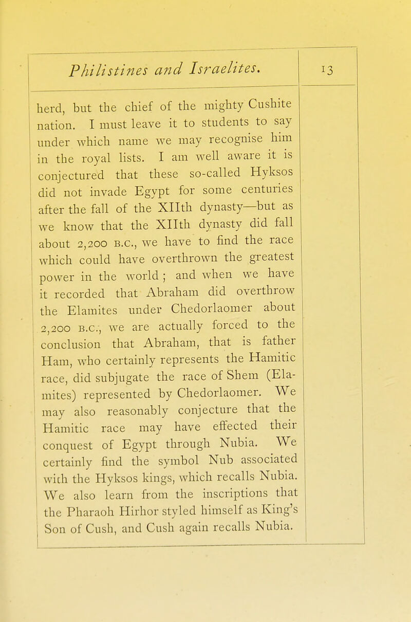 herd, but the chief of the mighty Cushite nation. I must leave it to students to say under which name we may recognise him in the royal lists. I am well aware it is conjectured that these so-called Hyksos did not invade Egypt for some centuries after the fall of the Xllth dynasty—but as we know that the Xllth dynasty did fall about 2,200 B.C., we have to find the race which could have overthrown the greatest power in the world ; and when we have it recorded that Abraham did overthrow the Elamites under Chedorlaomer about 2,200 B.C., we are actually forced to the conclusion that Abraham, that is father Ham, who certainly represents the Hamitic ' race, did subjugate the race of Shem (Ela- | mites) represented by Chedorlaomer. We 1 may also reasonably conjecture that the ; Hamitic race may have effected their conquest of Egypt through Nubia. We certainly find the symbol Nub associated wich the Hyksos kings, which recalls Nubia. We also learn from the inscriptions that the Pharaoh Hirhor styled himself as King's Son of Cush, and Cush again recalls Nubia.