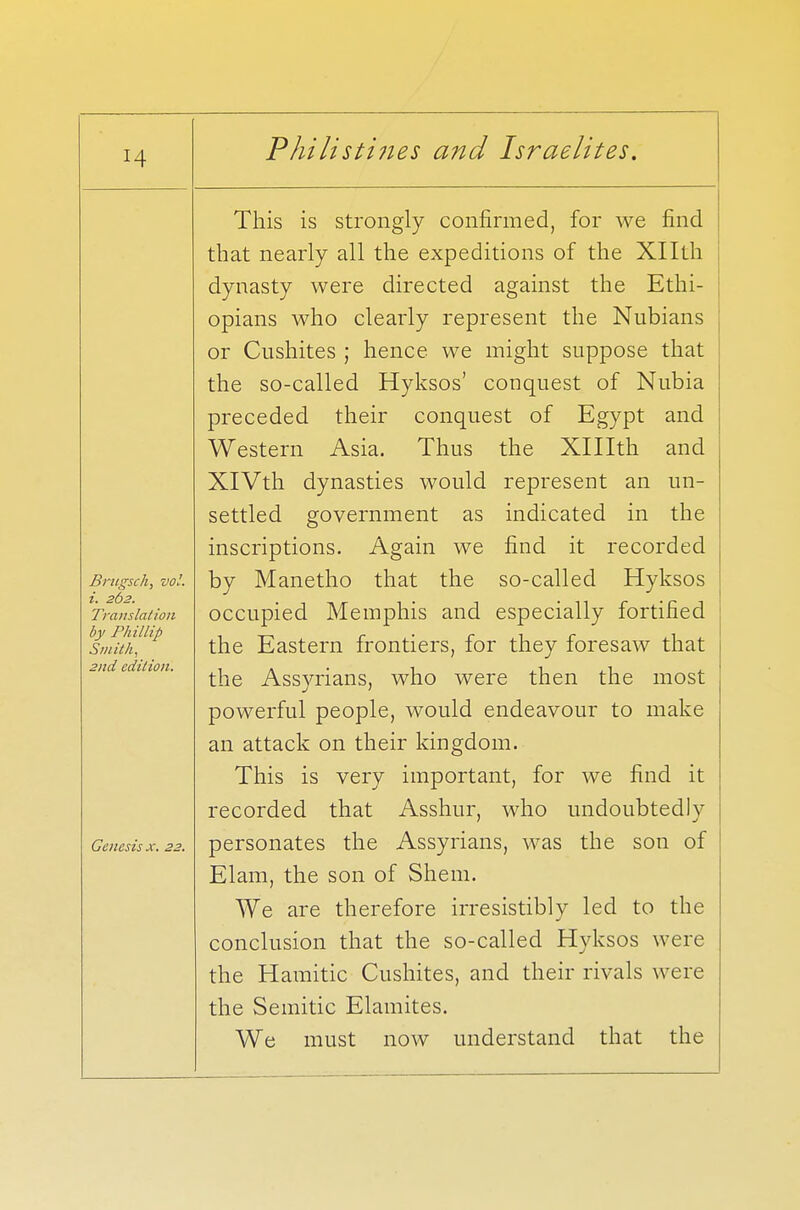 Brugsch, vol. i. 262. Translation by Phillip Smith, 2nd edition. Genesis x. 22. Philistines and Israelites. This is strongly confirmed, for we find that nearly all the expeditions of the Xllth dynasty were directed against the Ethi- opians who clearly represent the Nubians or Cushites ; hence we might suppose that the so-called Hyksos' conquest of Nubia preceded their conquest of Egypt and Western Asia. Thus the XHIth and XlVth dynasties would represent an un- settled government as indicated in the inscriptions. Again we find it recorded by Manetho that the so-called Hyksos occupied Memphis and especially fortified the Eastern frontiers, for they foresaw that the Assyrians, who were then the most powerful people, would endeavour to make an attack on their kingdom. This is very important, for we find it recorded that Asshur, who undoubtedly personates the Assyrians, was the son of Elam, the son of Shem. We are therefore irresistibly led to the conclusion that the so-called Hyksos were the Hamitic Cushites, and their rivals were the Semitic Elamites. We must now understand that the