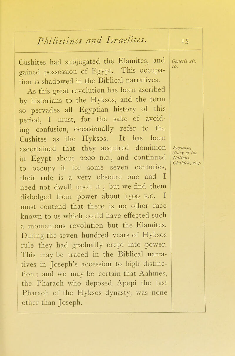 Cushites had subjugated the Elamites, and gained possession of Egypt. This occupa- tion is shadowed in the Biblical narratives. As this great revolution has been ascribed by historians to the Hyksos, and the term so pervades all Egyptian history of this period, I must, for the sake of avoid- ing confusion, occasionally refer to the Cushites as the Hyksos. It has been ascertained that they acquired dominion in Egypt about. 2200 b.c, and continued to occupy it for some seven centuries, their rule is a very obscure one and I need not dwell upon it ; but we find them dislodged from power about 1500 b.c. I must contend that there is no other race known to us which could have effected, such a momentous revolution but the Elamites. During the seven hundred years of Hyksos rule they had gradually crept into power. This may be traced in the Biblical narra- tives in Joseph's accession to high distinc- tion ; and we may be certain that Aahmes, the Pharaoh who deposed Apepi the last Pharaoh of the Hyksos dynasty, was none other than Joseph. Genesis xii. 10. Ragozin, Story of the Nations, Chaldea, 224.