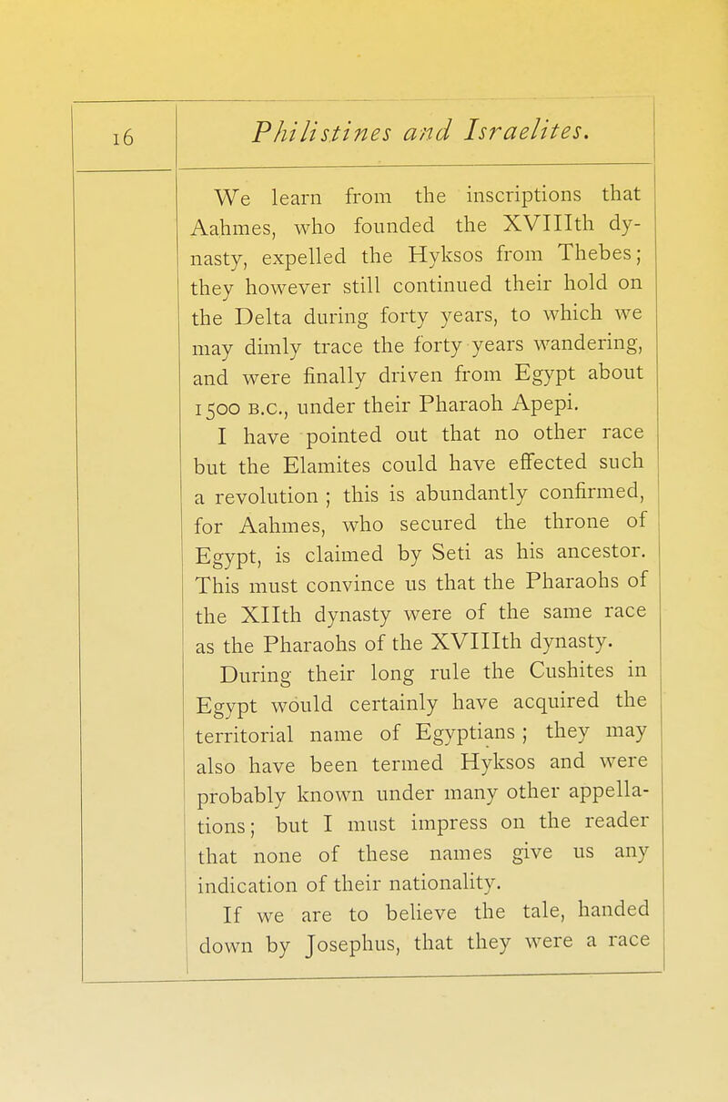 We learn from the inscriptions that Aahmes, who founded the XVIIIth dy- nasty, expelled the Hyksos from Thebes; they however still continued their hold on the Delta during forty years, to which we may dimly trace the forty years wandering, and were finally driven from Egypt about 1500 b.c, under their Pharaoh Apepi. I have pointed out that no other race but the Elamites could have effected such a revolution ; this is abundantly confirmed, for Aahmes, who secured the throne of Egypt, is claimed by Seti as his ancestor. This must convince us that the Pharaohs of the Xllth dynasty were of the same race as the Pharaohs of the XVIIIth dynasty. During their long rule the Cushites in Egypt would certainly have acquired the territorial name of Egyptians ; they may also have been termed Hyksos and were probably known under many other appella- tions; but I must impress on the reader that none of these names give us any indication of their nationality. If we are to believe the tale, handed down by Josephus, that they were a race