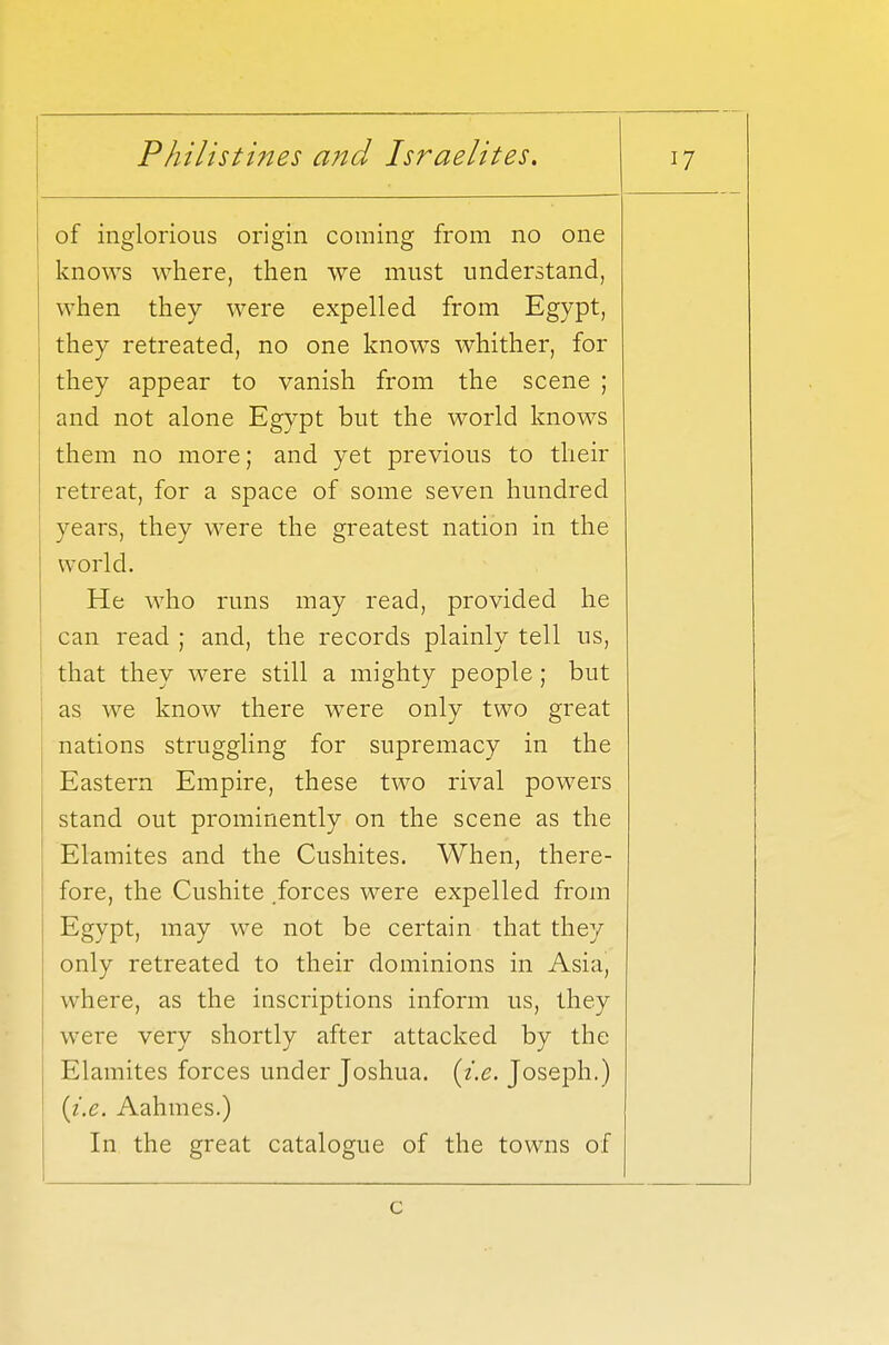 of inglorious origin coming from no one knows where, then we must understand, when they were expelled from Egypt, they retreated, no one knows whither, for they appear to vanish from the scene ; and not alone Egypt but the world knows them no more; and yet previous to their retreat, for a space of some seven hundred years, they were the greatest nation in the world. He who runs may read, provided he can read ; and, the records plainly tell us, that they were still a mighty people ; but as we know there were only two great nations struggling for supremacy in the Eastern Empire, these two rival powers stand out prominently on the scene as the Elamites and the Cushites. When, there- fore, the Cushite forces were expelled from Egypt, may we not be certain that they only retreated to their dominions in Asia, where, as the inscriptions inform us, they were very shortly after attacked by the Elamites forces under Joshua, {i.e. Joseph.) {i.e. Aahmes.) In the great catalogue of the towns of