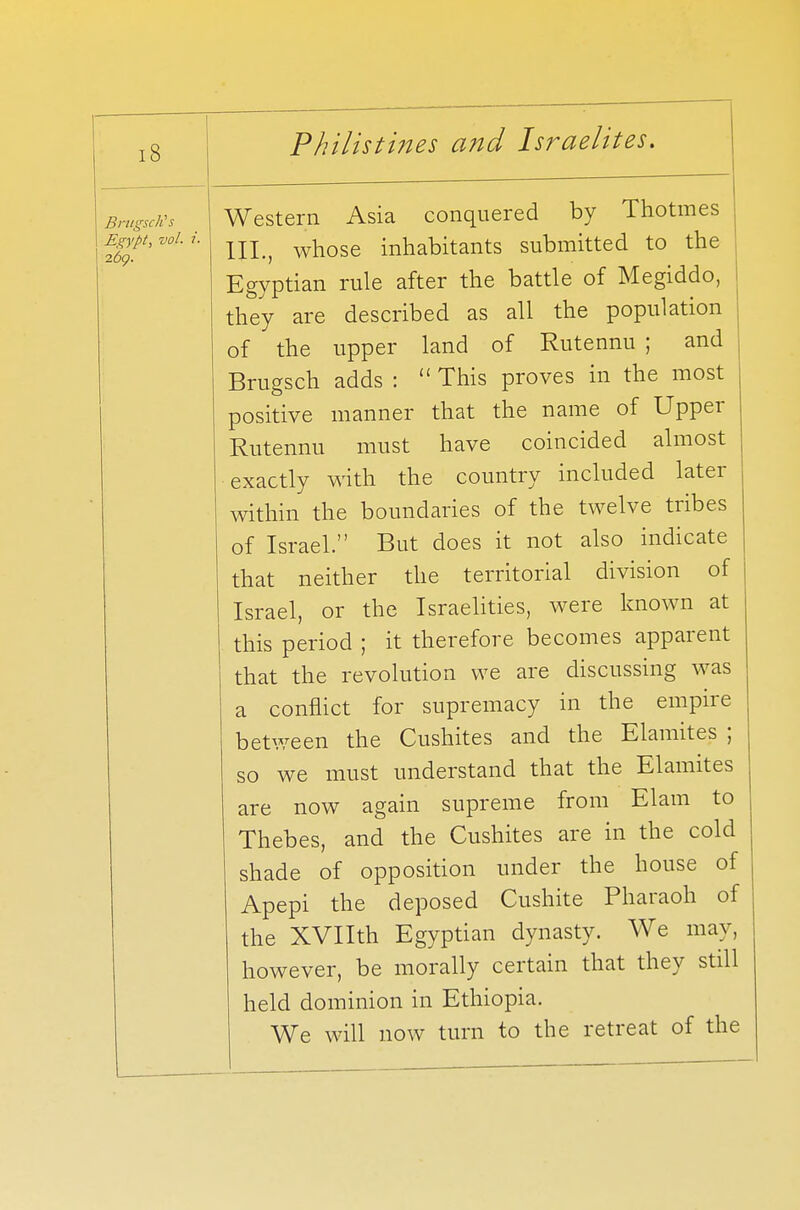 BrugscKs Egypt, vol. i. 269. Western Asia conquered by Thotmes III., whose inhabitants submitted to the Egyptian rule after the battle of Megiddo, they are described as all the population of the upper land of Rutennu ; and Brugsch adds :  This proves in the most positive manner that the name of Upper Rutennu must have coincided almost exactly with the country included later within the boundaries of the twelve tribes of Israel. But does it not also indicate that neither the territorial division of Israel, or the Israelities, were known at this period ; it therefore becomes apparent that the revolution we are discussing was a conflict for supremacy in the empire between the Cushites and the Elamites ; so we must understand that the Elamites are now again supreme from Elam to Thebes, and the Cushites are in the cold shade of opposition under the house of Apepi the deposed Cushite Pharaoh of the XVIIth Egyptian dynasty. We may, however, be morally certain that they still held dominion in Ethiopia. We will now turn to the retreat of the