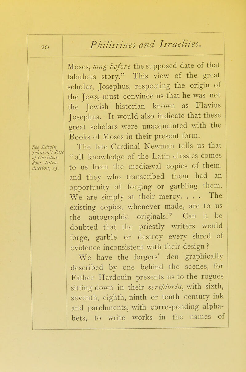 See Edwin 'JohnsotHs Rise of Christen- dom, Intro- duction, JJ. Moses, long before the supposed date of that fabulous story. This view of the great scholar, Josephus, respecting the origin of the Jews, must convince us that he was not the Jewish historian known as Flavius Josephus. It would also indicate that these great scholars were unacquainted with the Books of Moses in their present form. The late Cardinal Newman tells us that  all knowledge of the Latin classics comes to us from the mediaeval copies of them, and they who transcribed them had an opportunity of forging or garbling them. We are simply at their mercy. . . . The existing copies, whenever made, are to us the autographic originals. Can it be doubted that the priestly writers would forge, garble or destroy every shred of evidence inconsistent with their design ? We have the forgers' den graphically described by one behind the scenes, for Father Hardouin presents us to the rogues sitting down in their scriptoria, with sixth, seventh, eighth, ninth or tenth century ink and parchments, with corresponding alpha- bets, to write works in the names of