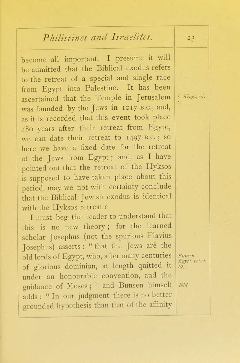 become all important. I presume it will be admitted that the Biblical exodus refers to the retreat of a special and single race from Egypt into Palestine. It has been ascertained that the Temple in Jerusalem was founded by the Jews in 1017 B.C., and, as it is recorded that this event took place 480 years after their retreat from Egypt, we can date their retreat to 1497 B.C. ; so here we have a fixed date for the retreat of the Jews from Egypt; and, as I have pointed out that the retreat of the Hyksos is supposed to have taken place about this period, may we not with certainty conclude that the Biblical Jewish exodus is identical with the Hyksos retreat ? I must beg the reader to understand that this is no new theory; for the learned scholar Josephus (not the spurious Flavius Josephus) asserts :  that the Jews are the old lords of Egypt, who, after many centuries of glorious dominion, at length quitted it under an honourable convention, and the guidance of Moses; and Bunsen himself adds :  In our judgment there is no better grounded hypothesis than that of the affinity /. Kings, vi. 1. Bunsen Egypt, zol. ?. *9J> Ibid