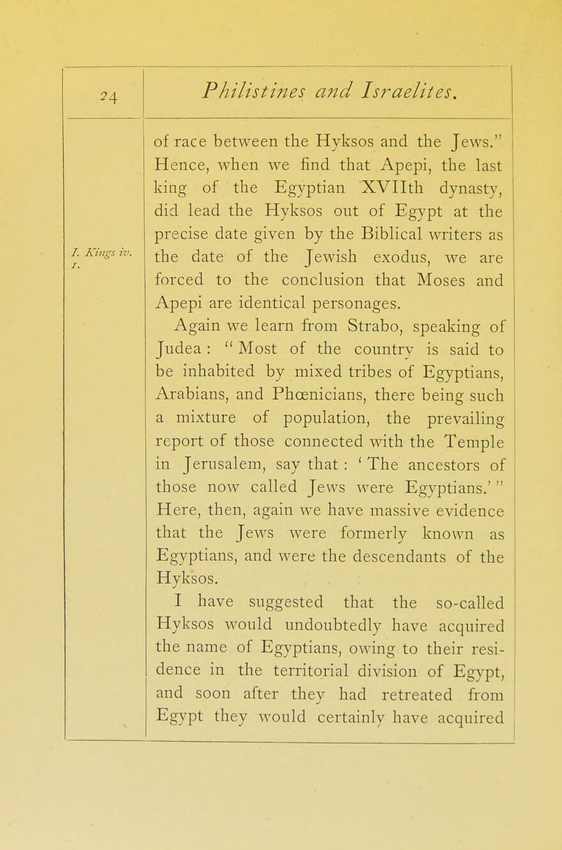 of race between the Hyksos and the Jews. Hence, when we find that Apepi, the last king of the Egyptian XVIIth dynasty, did lead the Hyksos out of Egypt at the precise date given by the Biblical writers as the date of the Jewish exodus, we are forced to the conclusion that Moses and Apepi are identical personages. Again we learn from Strabo, speaking of Judea :  Most of the country is said to be inhabited by mixed tribes of Egyptians, Arabians, and Phoenicians, there being such a mixture of population, the prevailing report of those connected with the Temple in Jerusalem, say that : ' The ancestors of those now called Jews were Egyptians.'  Here, then, again we have massive evidence that the Jews were formerly known as Egyptians, and were the descendants of the Hyksos. I have suggested that the so-called Hyksos would undoubtedly have acquired the name of Egyptians, owing to their resi- dence in the territorial division of Egypt, and soon after they had retreated from Egypt they would certainly have acquired