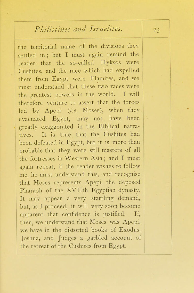 the territorial name of the divisions they settled in ; but I must again remind the reader that the so-called Hyksos were Cushites, and the race which had expelled them from Egypt were Elamites, and we must understand that these two races were the greatest powers in the world. I will therefore venture to assert that the forces led by Apepi {i.e. Moses), when they evacuated Egypt, may not have been greatly exaggerated in the Biblical narra- tives. It is true that the Cushites had been defeated in Egypt, but it is more than probable that they were still masters of all the fortresses in Western Asia; and I must again repeat, if the reader wishes to follow me, he must understand this, and recognise that Moses represents Apepi, the deposed Pharaoh of the XVIIth Egyptian dynasty. It may appear a very startling demand, but, as I proceed, it will very soon become apparent that confidence is justified. If, then, we understand that Moses was Apepi, we have in the distorted books of Exodus, Joshua, and Judges a garbled account of the retreat of the Cushites from Egypt.