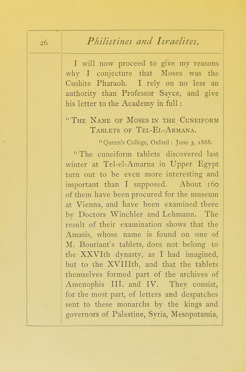 I will now proceed to give my reasons why I conjecture that Moses was the Cushite Pharaoh. I rely on no less an authority than Professor Sayce, and give his letter to the Academy in full :  The Name of Moses in the Cuneiform Tablets of Tel-El-Armana. Queen's College, Oxford : June 3, 1888. The cuneiform tablets discovered last winter at Tel-el-Amarna in Upper Egypt turn out to be even more interesting and important than I supposed. About 160 of them have been procured for the museum at Vienna, and have been examined there bv Doctors Winchler and Lehmann. The result of their examination shows that the Amasis, whose name is found on one of M. Bouriant's tablets, does not belong to the XXVIth dynasty, as I had imagined, but to the XVIIIth, and that the tablets themselves formed part of the archives of Amenophis III. and IV. They consist, for the most part, of letters and despatches sent to these monarchs by the kings and governors of Palestine, Syria, Mesopotamia,