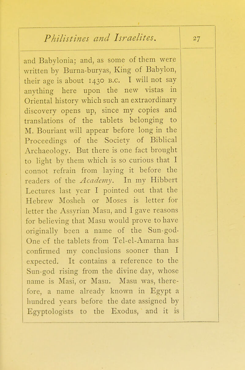 and Babylonia; and, as some of them were written by Burna-buryas, King of Babylon, their age is about 1430 B.C. 1 will not say anything here upon the new vistas in Oriental history which such an extraordinary discovery opens up, since my copies and translations of the tablets belonging to M. Bouriant will appear before long in the Proceedings of the Society of Biblical Archaeology. But there is one fact brought to light by them which is so curious that I connot refrain from laying it before the readers of the Academy. In my Hibbert Lectures last year I pointed out that the Hebrew Moslieh or Moses is letter for letter the Assyrian Masu, and I gave reasons for believing that Masu would prove to have originally been a name of the Sun-god- One of the tablets from Tel-el-Amarna has confirmed my conclusions sooner than I expected. It contains a reference to the Sun-god rising from the divine day, whose name is Masi, or Masu. Masu was, there- fore, a name already known in Egypt a hundred years before the date assigned by Egyptologists to the Exodus, and it is