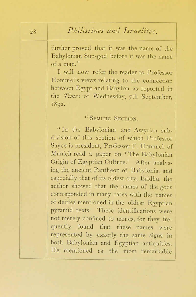 further proved that it was the name of the Babylonian Sun-god before it was the name of a man. I will now refer the reader to Professor Hommel's views relating to the connection between Egypt and Babylon as reported in the Times of Wednesday, 7th September, 1892.  Semitic Section. In the Babylonian and Assyrian sub- division of this section, of which Professor Sayce is president, Professor F. Hommel of Munich read a paper on ' The Babylonian Origin of Egyptian Culture.' After analys- ing the ancient Pantheon of Babylonia, and especially that of its oldest city, Eridhu, the author showed that the names of the gods corresponded in many cases with the names of deities mentioned in the oldest Egyptian pyramid texts. These identifications were not merely confined to names, for they fre- quently found that these names were represented by exactly the same signs in both Babylonian and Egyptian antiquities. He mentioned as the most remarkable