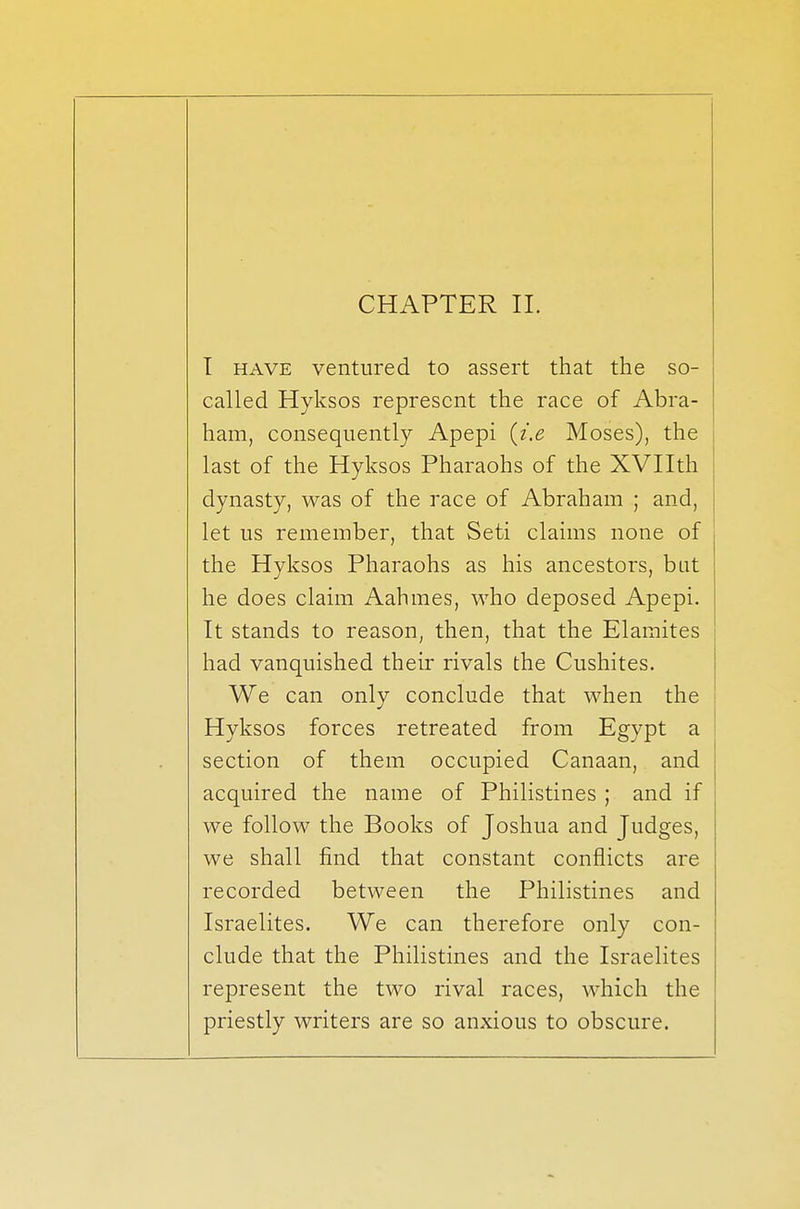 CHAPTER II. I have ventured to assert that the so- called Hyksos represent the race of Abra- ham, consequently Apepi [i.e Moses), the last of the Hyksos Pharaohs of the XVIIth dynasty, was of the race of Abraham ; and, let us remember, that Seti claims none of the Hyksos Pharaohs as his ancestors, bat he does claim Aahmes, who deposed Apepi. It stands to reason, then, that the Elamites had vanquished their rivals the Cushites. We can only conclude that when the Hyksos forces retreated from Egypt a section of them occupied Canaan, and acquired the name of Philistines ; and if we follow the Books of Joshua and Judges, we shall find that constant conflicts are recorded between the Philistines and Israelites. We can therefore only con- clude that the Philistines and the Israelites represent the two rival races, which the priestly writers are so anxious to obscure.