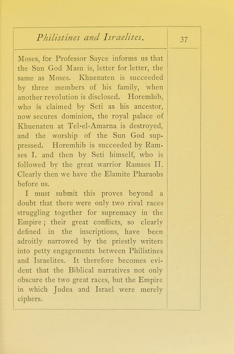 Moses, for Professor Sayce informs us that the Sun God Masu is, letter for letter, the same as Moses. Khuenaten is succeeded by three members of his family, when another revolution is disclosed. Horemhib, who is claimed by Seti as his ancestor, now secures dominion, the royal palace of Khuenaten at Tel-el-Amarna is destroyed, and the worship of the Sun God sup- pressed. Horemhib is succeeded by Ram- ses I. and then by Seti himself, who is followed by the great warrior Ramses II. Clearly then we have the Elamite Pharaohs before us. I must submit this proves beyond a doubt that there were only two rival races struggling together for supremacy in the Empire ; their great conflicts, so clearly defined in the inscriptions, have been adroitly narrowed by the priestly writers into petty engagements between Philistines and Israelites. It therefore becomes evi- dent that the Biblical narratives not only obscure the two great races, but the Empire in which Judea and Israel were merely ciphers.