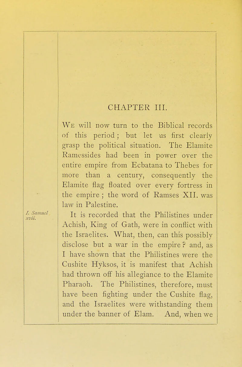 CHAPTER III. We will now turn to the Biblical records of this period; but let us first clearly grasp the political situation. The Elamite Ramessides had been in power over the entire empire from Ecbatana to Thebes for more than a century, consequently the Elamite flag floated over every fortress in the empire ; the word of Ramses XII. was law in Palestine. It is recorded that the Philistines under Achish, King of Gath, were in conflict with the Israelites. What, then, can this possibly disclose but a war in the empire ? and, as I have shown that the Philistines were the Cusbite Hyksos, it is manifest that Achish had thrown off his allegiance to the Elamite Pharaoh. The Philistines, therefore, must have been fighting under the Cusbite flag, and the Israelites were withstanding them under the banner of Elam. And, when we