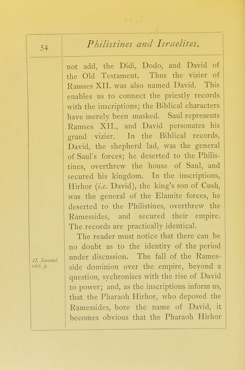II. Samuel via. not add, the Didi, Dodo, and David of the Old Testament. Thus the vizier of Ramses XII. was also named David. This enables us to connect the priestly records with the inscriptions; the Biblical characters have merely been masked. Saul represents Ramses XII., and David personates his grand vizier. In the Biblical records, David, the shepherd lad, was the general of Saul's forces; he deserted to the Philis- tines, overthrew the house of Saul, and secured his kingdom. In the inscriptions, Hirhor (i.e. David), the king's son of Cush, was the general of the Elamite forces, he deserted to the Philistines, overthrew the Ramessides, and secured their empire. The records are practically identical. The reader must notice that there can be no doubt as to the identity of the period under discussion. The fall of the Rames- side dominion over the empire, beyond a question, sychronises with the rise of David to power; and, as the inscriptions inform us, that the Pharaoh Hirhor, who deposed the Ramessides, bore the name of David, it becomes obvious that the Pharaoh Hirhor
