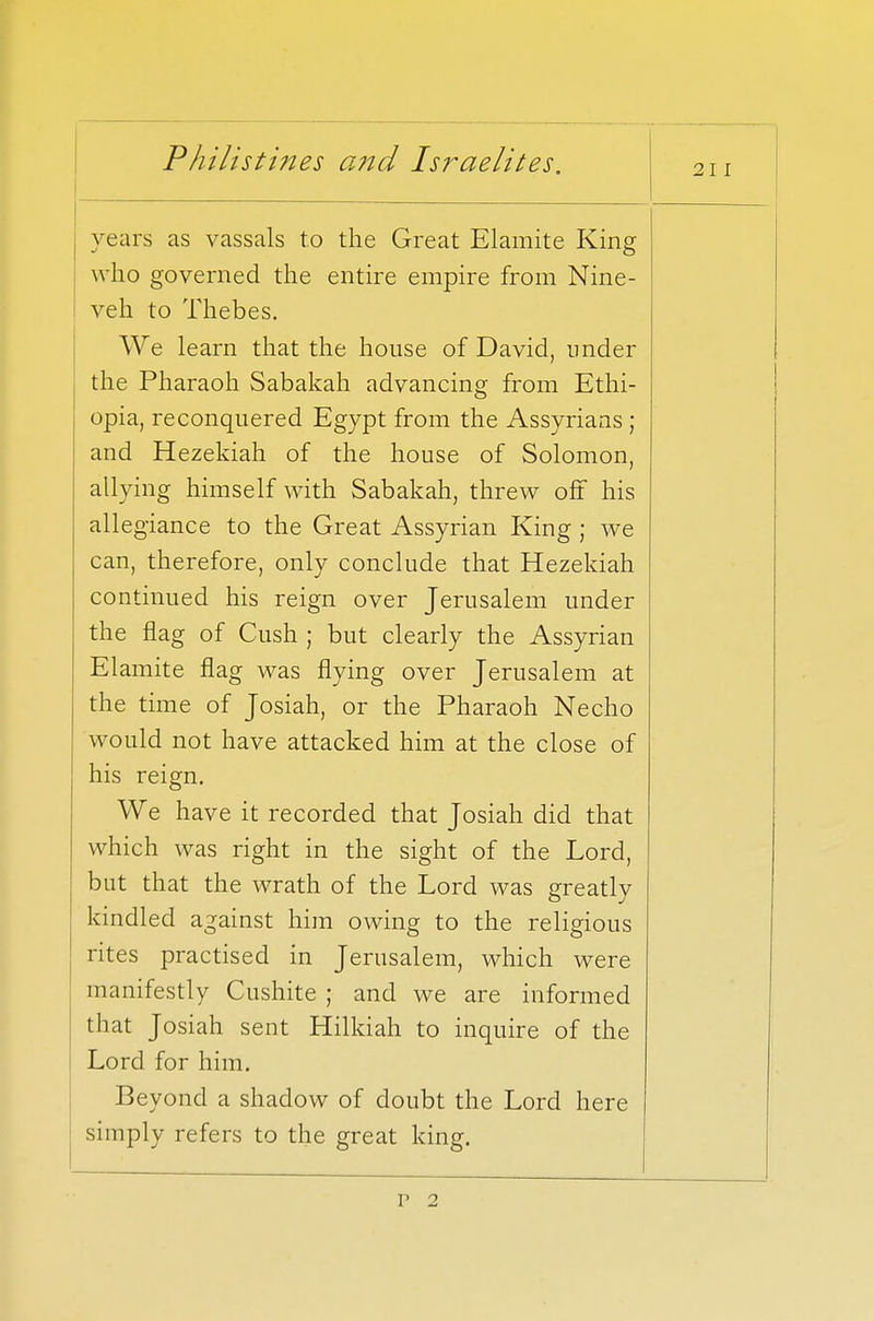 211 years as vassals to the Great Elamite King who governed the entire empire from Nine- veh to Thebes. We learn that the house of David, under the Pharaoh Sabakah advancing from Ethi- opia, reconquered Egypt from the Assyrians ; and Hezekiah of the house of Solomon, allying himself with Sabakah, threw off his allegiance to the Great Assyrian King ; we can, therefore, only conclude that Hezekiah continued his reign over Jerusalem under the flag of Cush ; but clearly the Assyrian Elamite flag was flying over Jerusalem at the time of Josiah, or the Pharaoh Necho would not have attacked him at the close of his reign. We have it recorded that Josiah did that which was right in the sight of the Lord, but that the wrath of the Lord was greatly kindled against him owing to the religious rites practised in Jerusalem, which were manifestly Cushite ; and we are informed that Josiah sent Hilkiah to inquire of the J-.UIU. xor mm. Beyond a shadow of doubt the Lord here simply refers to the great king. P 2