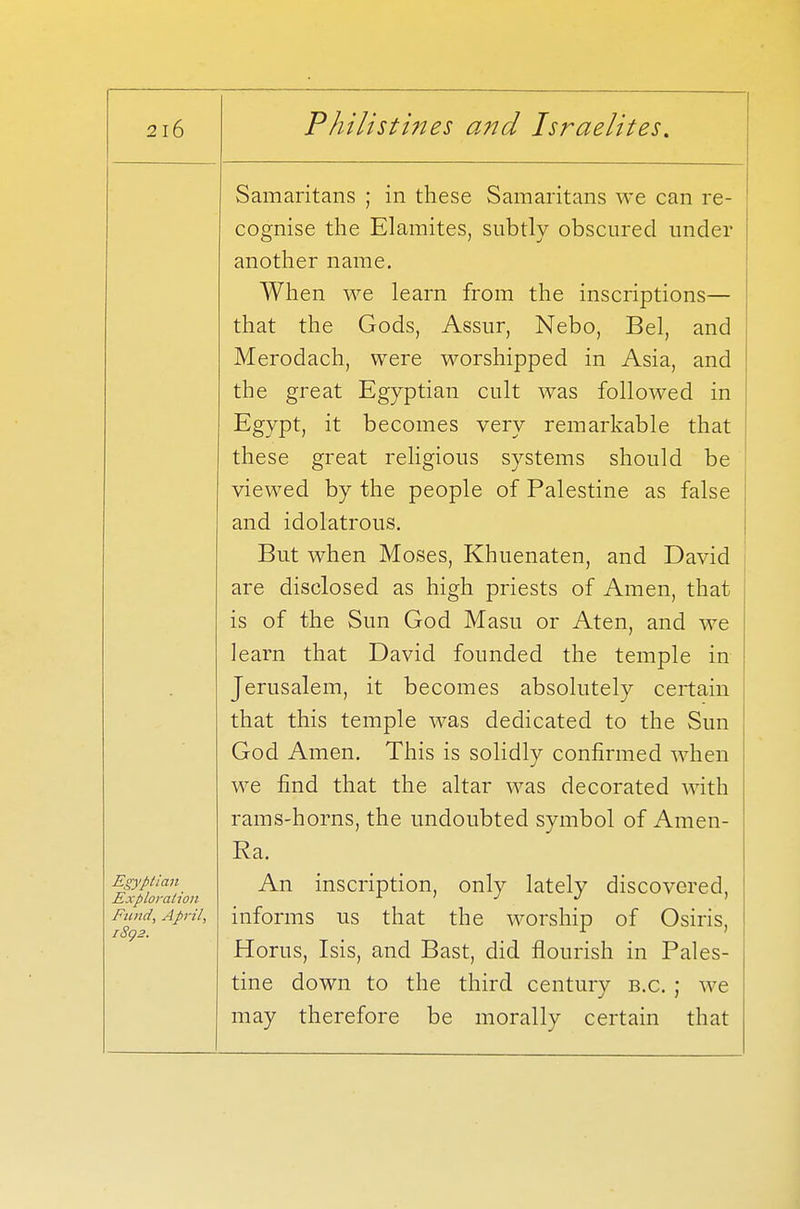 Egyptian Exploration Fund, April, 1892. Samaritans ; in these Samaritans we can re- cognise the Elamites, subtly obscured under another name. When we learn from the inscriptions— that the Gods, Assur, Nebo, Bel, and Merodach, were worshipped in Asia, and the great Egyptian cult was followed in Egypt, it becomes very remarkable that these great religious systems should be viewed by the people of Palestine as false and idolatrous. But when Moses, Khuenaten, and David are disclosed as high priests of Amen, that is of the Sun God Masu or Aten, and we learn that David founded the temple in Jerusalem, it becomes absolutely certain that this temple was dedicated to the Sun God Amen. This is solidly confirmed when we find that the altar was decorated with rams-horns, the undoubted symbol of Amen- Ra. An inscription, only lately discovered, informs us that the worship of Osiris, Horus, Isis, and Bast, did flourish in Pales- tine down to the third century b.c. ; we may therefore be morally certain that