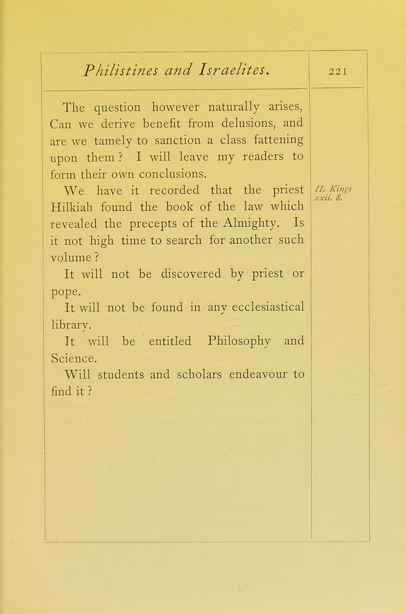 The question however naturally arises, Can we derive benefit from delusions, and are we tamely to sanction a class fattening upon them ? I will leave my readers to form their own conclusions. We have it recorded that the priest Hilkiah found the book of the law which revealed the precepts of the Almighty. Is it not high time to search for another such volume ? It will not be discovered by priest or pope. It will not be found in any ecclesiastical library. It will be entitled Philosophy and Science. Will students and scholars endeavour to find it ? II. Kings xxii. S.