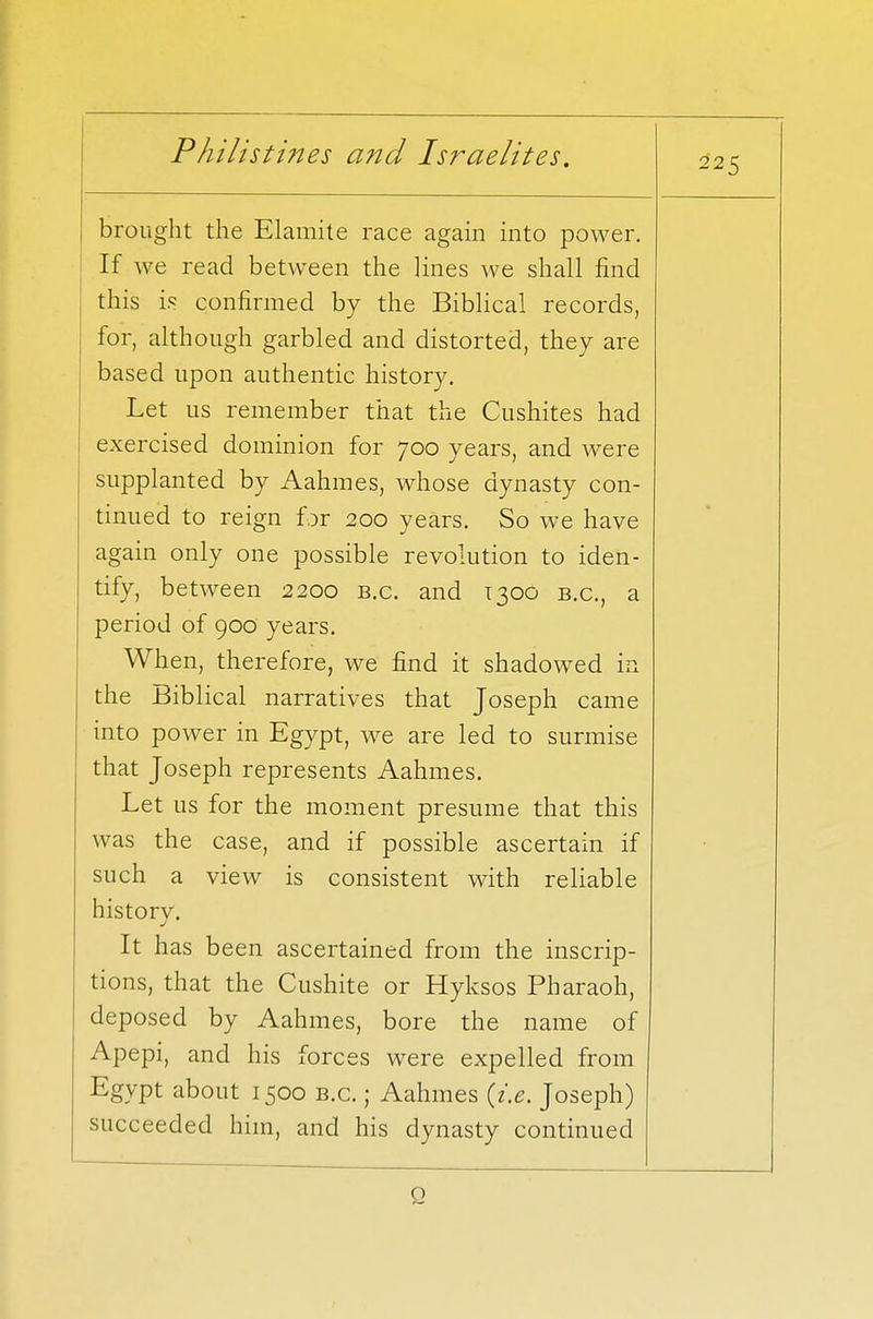 225 brought the Elamite race again into power. If we read between the lines we shall find this is confirmed by the Biblical records, for, although garbled and distorted, they are based upon authentic history. Let us remember that the Cushites had exercised dominion for 700 years, and were supplanted by Aahmes, whose dynasty con- tinued to reign for 200 years. So we have again only one possible revolution to iden- tify, between 2200 b.c. and T300 b.c, a period of 900 years. When, therefore, we find it shadowed in the Biblical narratives that Joseph came into power in Egypt, we are led to surmise that Joseph represents Aahmes. Let us for the moment presume that this was the case, and if possible ascertain if such a view is consistent with reliable history. It has been ascertained from the inscrip- tions, that the Cushite or Hyksos Pharaoh, deposed by Aahmes, bore the name of Apepi, and his forces wptp pvnpllprl frnm Egypt about 1500 b.c. ; Aahmes {i.e. Joseph) succeeded him, and his dynasty continued Q