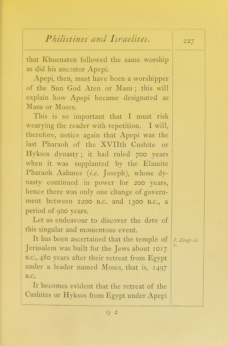 227 that Khuenaten followed the same worship as did his ancestor Apepi. Apepi, then, must have been a worshipper of the Sim God Aten or Masu ; this will explain how Apepi became designated as Masu or Moses. This is so important that I must risk wearying the reader with repetition. I will, therefore, notice again that Apepi was the last Pharaoh of the XVIIth Cushite or Hyksos dynasty ; it had ruled 700 years when it was supplanted by the Elamite Pharaoh Aahmes {i.e. Joseph), whose dy- nasty continued in power for 200 years, hence there was only one change of govern- ment between 2200 B.C. and 1300 B.C., a period of 900 years. Let us endeavour to discover the date of this singular and momentous event. It has been ascertained that the temple of Jerusalem was built for the Jews about 1017 b.c, 480 years after their retreat from Egypt under a leader named Moses, that is, 1497 B.C. It becomes evident that the retreat of the Cushites or Hyksos from Egypt under Apepi /. Kings vi. 1. Q 2