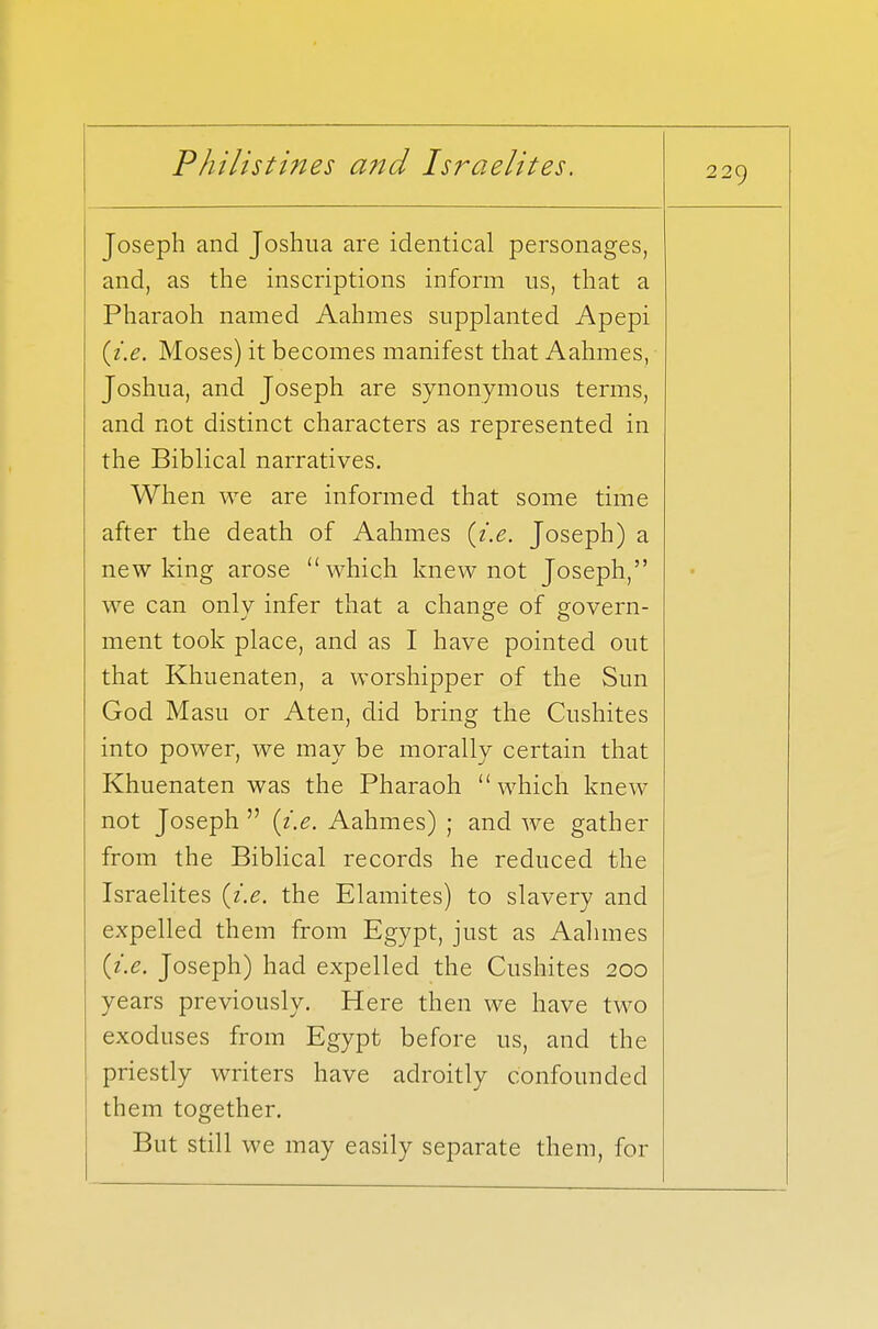 Joseph and Joshua are identical personages, and, as the inscriptions inform us, that a Pharaoh named Aahmes supplanted Apepi {i.e. Moses) it becomes manifest that Aahmes, Joshua, and Joseph are synonymous terms, and not distinct characters as represented in the Biblical narratives. When we are informed that some time after the death of Aahmes {i.e. Joseph) a new king arose which knew not Joseph, we can only infer that a change of govern- ment took place, and as I have pointed out that Khuenaten, a worshipper of the Sun God Masu or Aten, did bring the Cushites into power, we may be morally certain that Khuenaten was the Pharaoh which knew not Joseph  {i.e. Aahmes) ; and we gather from the Biblical records he reduced the Israelites {i.e. the Elamites) to slavery and expelled them from Egypt, just as Aahmes {i.e. Joseph) had expelled the Cushites 200 years previously. Here then we have two exoduses from Egypt before us, and the priestly writers have adroitly confounded them together. But still we may easily separate them, for