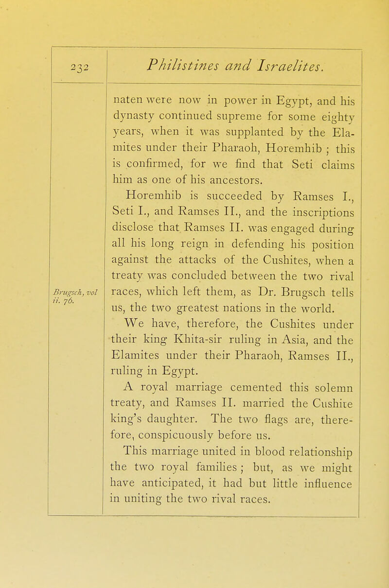 Brugsch, vol ii. ?6. naten were now in power in Egypt, and his dynasty continued supreme for some eighty years, when it was supplanted by the Ela- mites under their Pharaoh, Horemhib ; this is confirmed, for we find that Seti claims him as one of his ancestors. Horemhib is succeeded by Ramses I., Seti L, and Ramses II., and the inscriptions disclose that Ramses II. was engaged during all his long reign in defending his position against the attacks of the Cushites, when a treaty was concluded between the two rival races, which left them, as Dr. Brugsch tells us, the two greatest nations in the world. We have, therefore, the Cushites under their king Khita-sir ruling in Asia, and the Elamites under their Pharaoh, Ramses II., ruling in Egypt. A royal marriage cemented this solemn treaty, and Ramses II. married the Cushire king's daughter. The two flags are, there- fore, conspicuously before us. This marriage united in blood relationship the two royal families ; but, as we might have anticipated, it had but little influence in uniting the two rival races.