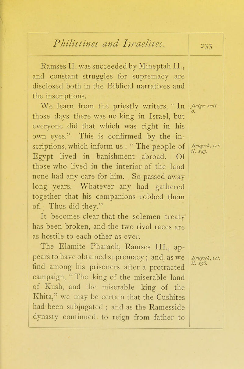 233 Ramses II. was succeeded by Mineptah II., and constant struggles for supremacy are disclosed both in the Biblical narratives and the inscriptions. We learn from the priestly writers,  In those days there was no king in Israel, but everyone did that which was right in his own eyes. This is confirmed by the in- scriptions, which inform us :  The people of Egypt lived in banishment abroad. Of those who lived in the interior of the land none had any care for him. . So passed away long years. Whatever any had gathered together that his companions robbed them of. Thus did they. It becomes clear that the solemen treaty has been broken, and the two rival races are as hostile to each other as ever. The Elamite Pharaoh, Ramses III., ap- pears to have obtained supremacy ; and, as we find among his prisoners after a protracted campaign,  The king of the miserable land of Kush, and the miserable king of the Khita, we may be certain that the Cushites had been subjugated ; and as the Ramesside dynasty continued to reign from father to Judges xvii. 6. Brugsch, vol. a. 14.3. Brugsch, vol. ii. 138.