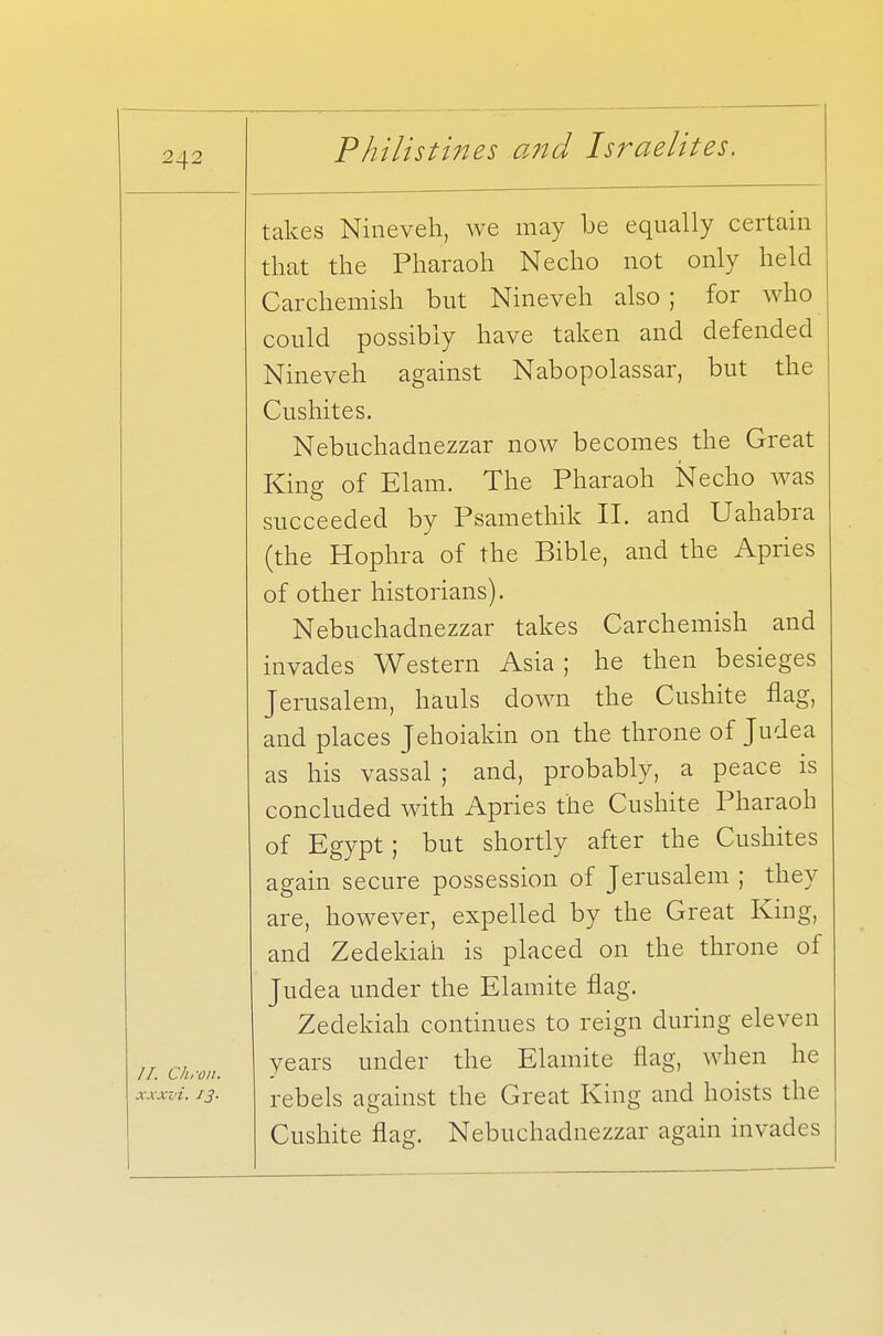 IT Ch.-nn xxxvi. J3- takes Nineveh, we may be equally certain that the Pharaoh Necho not only held Carchemish but Nineveh also ; for who could possibly have taken and defended Nineveh against Nabopolassar, but the Cushites. Nebuchadnezzar now becomes the Great King of Elam. The Pharaoh Necho was succeeded by Psamethik II. and Uahabra (the Hophra of the Bible, and the Apries of other historians). Nebuchadnezzar takes Carchemish and invades Western Asia ; he then besieges Jerusalem, hauls down the Cushite flag, and places Jehoiakin on the throne of Judea as his vassal ; and, probably, a peace is concluded with Apries the Cushite Pharaoh of Egypt; but shortly after the Cushites again secure possession of Jerusalem ; they are, however, expelled by the Great King, and Zedekiah is placed on the throne of Judea under the Elamite flag. Zedekiah continues to reign during eleven years under the Elamite flag, when he rebels against the Great King and hoists the Cushite flag. Nebuchadnezzar again invades