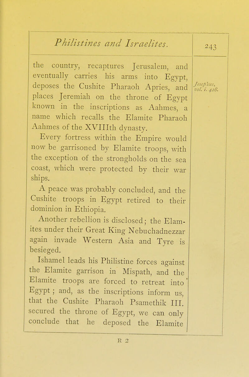 243 the country, recaptures Jerusalem, and eventually carries his arms into Egypt, deposes the Cushite Pharaoh Apries, and places Jeremiah on the throne of Egypt known in the inscriptions as Aahmes, a name which recalls the Elamite Pharaoh Aahmes of the XVIIIth dynasty. Every fortress within the Empire would now be garrisoned by Elamite troops, with the exception of the strongholds on the sea coast, which were protected by their war ships. A peace was probably concluded, and the Cushite troops in Egypt retired to their dominion in Ethiopia. Another rebellion is disclosed; the Elam- ites under their Great King Nebuchadnezzar again invade Western Asia and Tyre is besieged. Ishamel leads his Philistine forces against the Elamite garrison in Mispath, and the Elamite troops are forced to retreat into' Egypt ; and, as the inscriptions inform us, that the Cushite Pharaoh Psamethik III. secured the throne of Egypt, we can only conclude that he deposed the Elamite Jnsephus, vol. i. 42S. R 2