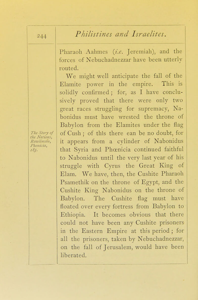 Pharaoh Aahmes (i.e. Jeremiah), and the forces of Nebuchadnezzar have been utterly- routed. We might well anticipate the fall of the Elamite power in the empire. This is solidly confirmed; for, as I have conclu- sively proved that there were only two great races struggling for supremacy, Na- bonidus must have wrested the throne of Babylon from the Elamites under the flag The story of Qf Cush ; of this there ean be no doubt, for the Nations, Rawlins At, it appears from a cylinder of Nabonidus Phcnicia, , iSj. that Syria and Phoenicia continued faithful to Nabonidus until the very last year of his struggle with Cyrus the Great King of Elam. We have, then, the Cushite Pharaoh Psamethik on the throne of Egypt, and the Cushite King Nabonidus on the throne of Babylon. The Cushite flag must have floated over every fortress from Babylon to Ethiopia. It becomes obvious that there could not have been any Cushite prisoners in the Eastern Empire at this period ; for all the prisoners, taken by Nebuchadnezzar, on the fall of Jerusalem, would have been liberated.