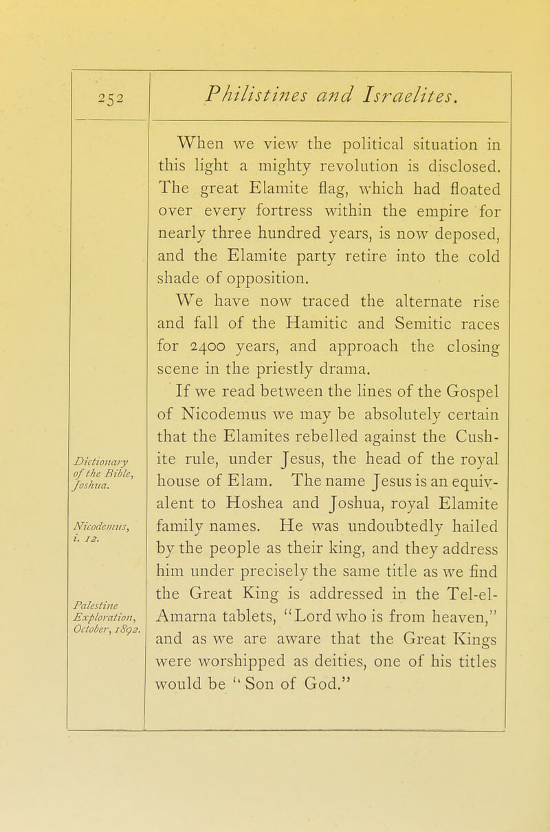 Dictionary of the Bible, Joshua. Nicodemus, i. 12. Palestine Exploration, October, /Sg2. When we view the political situation in this light a mighty revolution is disclosed. The great Elamite flag, which had floated over every fortress within the empire for nearly three hundred years, is now deposed, and the Elamite party retire into the cold shade of opposition. We have now traced the alternate rise and fall of the Hamitic and Semitic races for 2400 years, and approach the closing scene in the priestly drama. If we read between the lines of the Gospel of Nicodemus we may be absolutely certain that the Elamites rebelled against the Cush- ite rule, under Jesus, the head of the royal house of Elam. The name Jesus is an equiv- alent to Hoshea and Joshua, royal Elamite family names. He was undoubtedly hailed by the people as their king, and they address him under precisely the same title as we find the Great King is addressed in the Tel-el- Amarna tablets, Lord who is from heaven, and as we are aware that the Great Kings were worshipped as deities, one of his titles would be u Son of God.