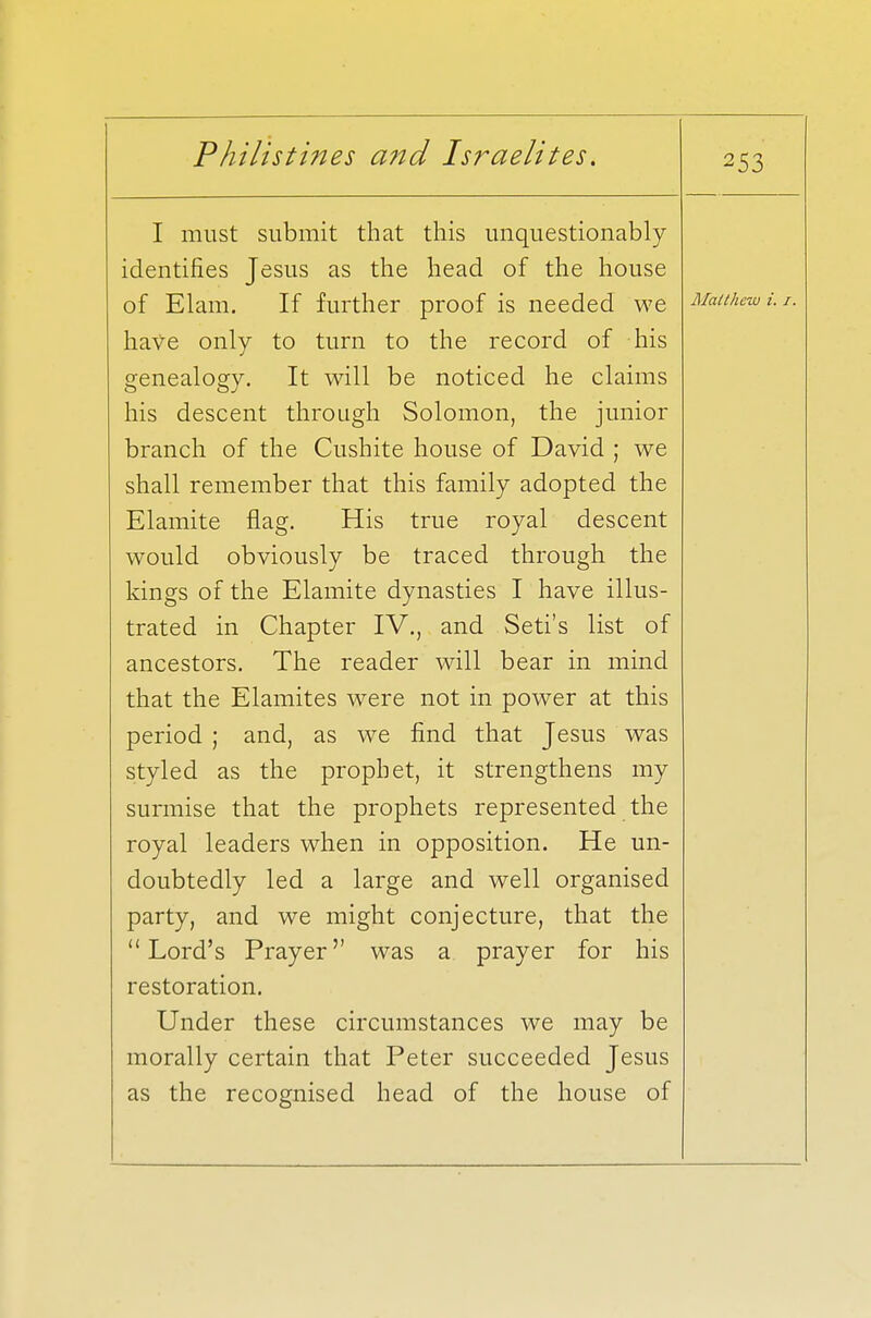 I must submit that this unquestionably identifies Jesus as the head of the house of Elam. If further proof is needed we have only to turn to the record of his genealogy. It will be noticed he claims his descent through Solomon, the junior branch of the Cushite house of David ; we shall remember that this family adopted the Elamite flag. His true royal descent would obviously be traced through the kings of the Elamite dynasties I have illus- trated in Chapter IV., and Seti's list of ancestors. The reader will bear in mind that the Elamites were not in power at this period ; and, as we find that Jesus was styled as the prophet, it strengthens my surmise that the prophets represented the royal leaders when in opposition. He un- doubtedly led a large and well organised party, and we might conjecture, that the Lord's Prayer was a prayer for his restoration. Under these circumstances we may be morally certain that Peter succeeded Jesus as the recognised head of the house of 253 Matthew i. 1.