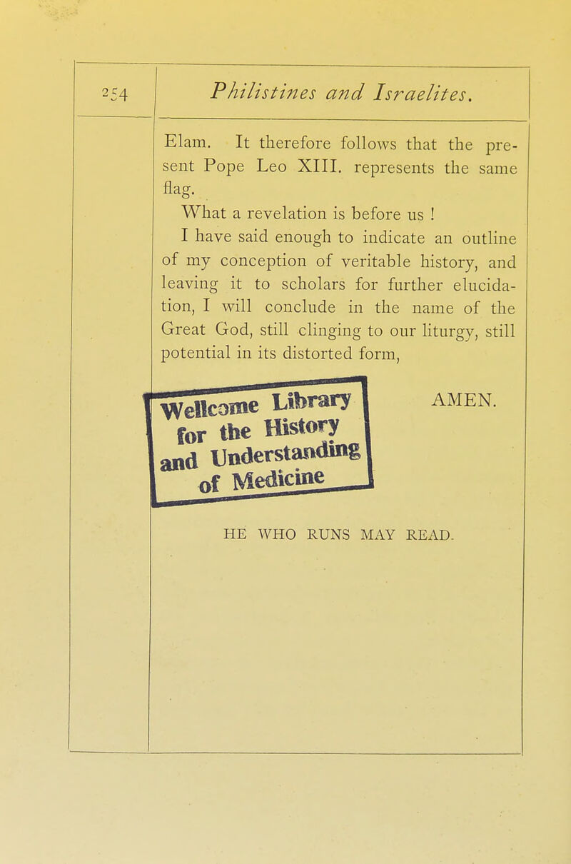 Elam. It therefore follows that the pre- sent Pope Leo XIII. represents the same flag. What a revelation is before us ! I have said enough to indicate an outline of my conception of veritable history, and leaving it to scholars for further elucida- tion, I will conclude in the name of the Great God, still clinging to our liturgy, still potential in its distorted form, Wellcome Library 1 amen for the History and Understanding] Medicine HE WHO RUNS MAY READ.