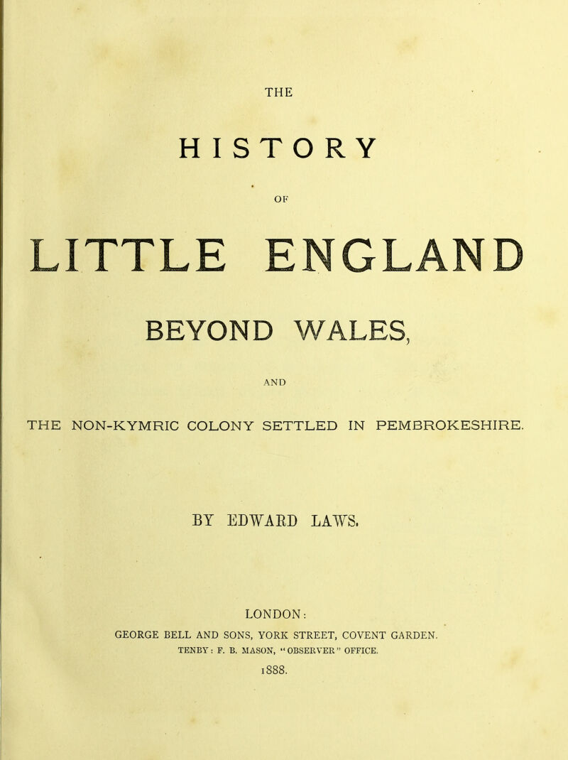 THE H I STO RY OF IX TP BEYOND WALES, AND THE NON-KYMRIC COLONY SETTLED IN PEMBROKESHIRE. BY EDWAED LAWS. LONDON: GEORGE BELL AND SONS, YORK STREET, COVENT GARDEN. TENBY : F. B. MASON,  OBSERVER  OFFICE, 1888.
