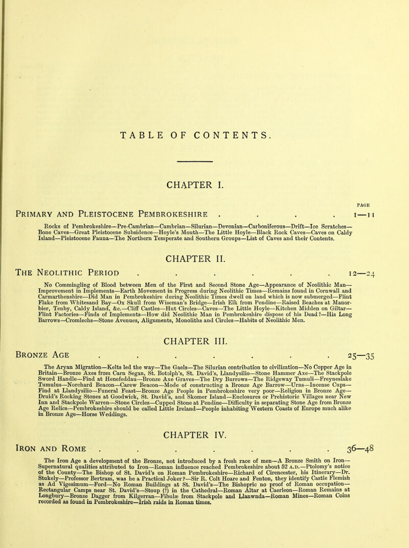 TABLE OF CONTENTS. CHAPTER I. Primary and Pleistocene Pembrokeshire .... i—n Rocks of Pembrokeshire—Pre-Cambrian—Cambrian—Silurian—Devonian—Carboniferous—Drift—Ice Scratches— Bone Caves—Great Pleistocene Subsidence—Hoyle's Mouth—The Little Hoyle—Black Rock Caves—Caves on Caldy Island—Pleistocene Fauna—The Northern Temperate and Southern Groups—List of Caves and their Contents. CHAPTER H. The Neolithic Period ...... 12—24 No Commingling of Blood between Men of the First and Second Stone Age—Appearance of Neolithic Man— Improvement in Implements—Earth Movement in Progress during Neolithic Times—Remains found in Cornwall and Carmarthenshire—Did Man in Pembrokeshire during Neolithic Times dwell on land which is now submerged—Flint Flake from Whitesand Bay—Ox Skull from Wiseman's Bridge—Irish Elk from Pendine—Raised Beaches at Manor- bier, Tenby, Caldy Island, &c.—Cliff Castles—Hut Circles—Caves—The Little Hoyle—Kitchen Midden on Giltar— Flint Factories—Finds of Implements—How did Neolithic Man in Pembrokeshire dispose of his Dead?—His Long Barrows—Cromlechs—Stone Avenues, Alignments, Monoliths and Circles—Habits of Neolithic Men. CHAPTER HI. Bronze Age . . . . . . . 25—35 The Aryan Migration—Kelts led the way—The Gaels—The Silurian contribation to civilization—No Copper Age in Britain—Bronze Axes from Carn Segan, St. Botolph's, St. David's, Llandysilio—Stone Hammer Axe—The Stackpole Sword Handle—Find at Henefeddau—Bronze Axe Graves—The Dry Burrows—The Ridgeway Tumuli—Freyneslake Tumulus—Norchard Beacon—Carew Beacon—Mode of constructing a Bronze Age Barrow—Urns—Incense Cups— Find at Llandysilio—Funeral Feast—Bronze Age People in Pembrokeshire very poor—Religion in Bronze Age— Druid's Rocking Stones at Goodwick, St. David's, and Skomer Island—Enclosures or Prehistoric Villages near New Inn and Stackpole Warren—Stone Circles—Cupped Stone at Pendine—Difficulty in separating Stone Age from Bronze Age Relics—Pembrokeshire should be called Little Ireland—People inhabiting Western Coasts of Europe much alike in Bronze Age—Horse Weddings. CHAPTER IV. Iron and Rome . . . . . . . 36—48 The Iron Age a development of the Bronze, not introduced by a fresh race of men—A Bronze Smith on Iron— Supernatural qualities attributed to Iron—Roman influence reached Pembrokeshire about 52 a.d.—Ptolomy's notice of the County—The Bishop of St. David's on Roman Pembrokeshire—Richard of Cirencester, his Itinerary—Dr. Stukely—Professor Bertram, was he a Practical Joker ?—Sir R. Colt Hoare and Fenton, they identify Castle Flemish as Ad Vigesimum—Ford—No Roman Buildings at St. David's—The Bishopric no proof of Roman occupation— Rectangular Camps near St. David's—Stoup (?) in the Cathedral—Roman Altar at Caerleon—Roman Remains at Longbury—Bronze Dagger from Kilgerran—Fibulae from Stackpole and Llanwnda—Roman Mines—Roman Coins recorded as found in Pembrokeshire—Irish raids in Roman times.