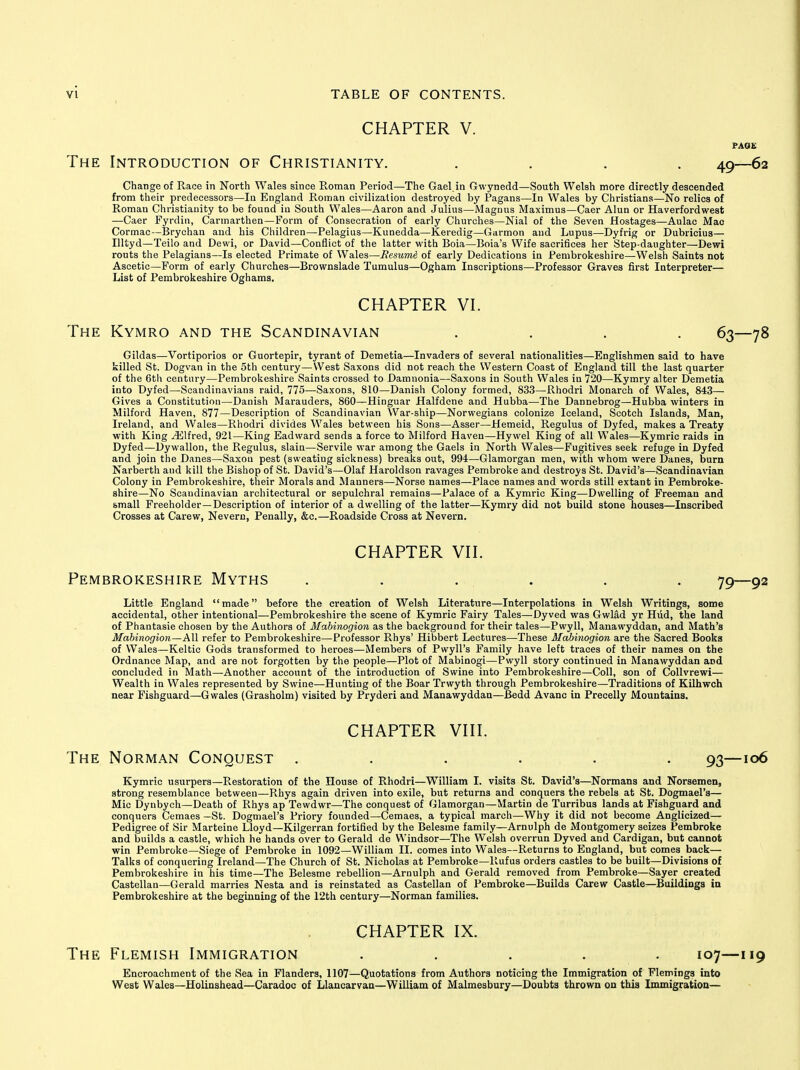 CHAPTER V. PAQE The Introduction of Christianity. .... 49—62 Change of Race in North Wales since Roman Period—The Gael.in Gwynedd—South Welsh more directly descended from their predecessors—lu England Roman civilization destroyed by Pagans—In Wales by Christians—No relics of Roman Christianity to be found in South Wales—Aaron and Julius—Magnus Maximus—Caer Alun or Haverfordwest •—Caer Fyrdin, Carmarthen—Form of Consecration of early Churches—Nial of the Seven Hostages—Aulao Mac Cormac—Brychan and bis Children—Pelagius—Kunedda—Keredig—Garmon and Lupus—Dyfrig or Dubricius— Illtyd—Teilo and Dewi, or David—Conflict of the latter with Boia—Boia's Wife sacrifices her Step-daughter—Dewi routs the Pelagians—Is elected Primate of Wales—Resume of early Dedications in Pembrokeshire—Welsh Saints not Ascetic—Form of early Churches—Brownslade Tumulus—Ogham Inscriptions—Professor Graves first Interpreter— List of Pembrokeshire Oghams. CHAPTER VI. The Kymro and the Scandinavian . . . . 63—78 Gildas—Vortiporios or Guortepir, tyrant of Demetia—Invaders of several nationalities—Englishmen said to have killed St. Dogvan in the 5th century—West Saxons did not reach the Western Coast of England till the last quarter of the 6th century—Pembrokeshire Saints crossed to Damnonia—Saxons in South Wales in 720—Kymry alter Demetia into Dyfed—Scandinavians raid, 775—Saxons, 810—Danish Colony formed, 833—Rhodri Monarch of Wales, 843— Gives a Constitution—Danish Marauders, 860—Hinguar Halfdene and Hubba—The Dannebrog—Hubba winters in Milford Haven, 877—Description of Scandinavian War-ship—Norwegians colonize Iceland, Scotch Islands, Man, Ireland, and Wales—Rhodri divides Wales between his Sons—Asser—Hemeid, Regulus of Dyfed, makes a Treaty with King Alfred, 921—King Eadward sends a force to Milford Haven—Hywel King of all Wales—Kymric raids in Dyfed—Dywallon, the Regulus, slain—Servile war among the Gaels in North Wales—Fugitives seek refuge in Dyfed and join the Danes—Saxon pest (sweating sickness) breaks out, 994—Glamorgan men, with whom were Danes, burn Narberth and kill the Bishop of St. David's—Olaf Haroldson ravages Pembroke and destroys St. David's—Scandinavian Colony in Pembrokeshire, their Morals and Manners—Norse names—Place names and words still extant in Pembroke- shire—No Scandinavian architectural or sepulchral remains—Palace of a Kymric King—Dwelling of Freeman and small Freeholder—Description of interior of a dwelling of the latter—Kymry did not build stone houses—Inscribed Crosses at Carew, Nevern, Penally, &c.—Roadside Cross at Nevern. CHAPTER VII. Pembrokeshire Myths ...... 79—92 Little England made before the creation of Welsh Literature—Interpolations in Welsh Writings, some accidental, other intentional—Pembrokeshire the scene of Kymric Fairy Tales—Dyved was Gwlad yr Hiid, the land of Phantasie chosen by the Authors of Mabinogion as the background for their tales—Pwyll, Manawyddan, and Math's Mabinogion—All refer to Pembrokeshire—Professor Rhys' Hibbert Lectures—These Mabinogion are the Sacred Books of Wales—Keltic Gods transformed to heroes—Members of Pwyll's Family have left traces of their names on the Ordnance Map, and are not forgotten by the people—Plot of Mabinogi—Pwyll story continued in Manawyddan and concluded in Math—Another account of the introduction of Swine into Pembrokeshire—Coll, son of CoUvrewi— Wealth in Wales represented by Swine—Hunting of the Boar Trwyth through Pembrokeshire—Traditions of Kilhwch near Fishguard—Gwales (Grasholm) visited by Pryderi and Manawyddan—Bedd Avanc in Precelly Mountains. CHAPTER VIII. The Norman Conquest ...... 93—106 Kymric usurpers—Restoration of the House of Rhodri—William I. visits St. David's—Normans and Norsemen, strong resemblance between—Rhys again driven into exile, but returns and conquers the rebels at St. Dogmael's— Mic Dynbych—Death of Rhys ap Tewdwr—The conquest of Glamorgan—Martin de Turribus lands at Fishguard and conquers Cemaes —St. Dogmael's Priory founded—Cemaes, a typical march—Why it did not become Anglicized— Pedigree of Sir Marteine Lloyd—Kilgerran fortified by the Belesme family—Arnulph de Montgomery seizes Pembroke and builds a castle, which he hands over to Gerald de Windsor—The Welsh overrun Dyved and Cardigan, but cannot win Pembroke—Siege of Pembroke in 1092—William II. comes into Wales—Returns to England, but comes back— Talks of conquering Ireland—The Church of St. Nicholas at Pembroke—Rufus orders castles to be built—Divisions of Pembrokeshire in his time—The Belesme rebellion—Arnulph and Gerald removed from Pembroke—Sayer created Castellan—Gerald marries Nesta and is reinstated as Castellan of Pembroke—Builds Carew Castle—Buildings in Pembrokeshire at the beginning of the 12th century—Norman families. CHAPTER IX. The Flemish Immigration ..... 107—119 Encroachment of the Sea in Flanders, 1107—Quotations from Authors noticing the Immigration of Flemings into West Wales—Holinshead—Caradoc of Llancarvan—William of Malmesbury—Doubts thrown on this Immigration—