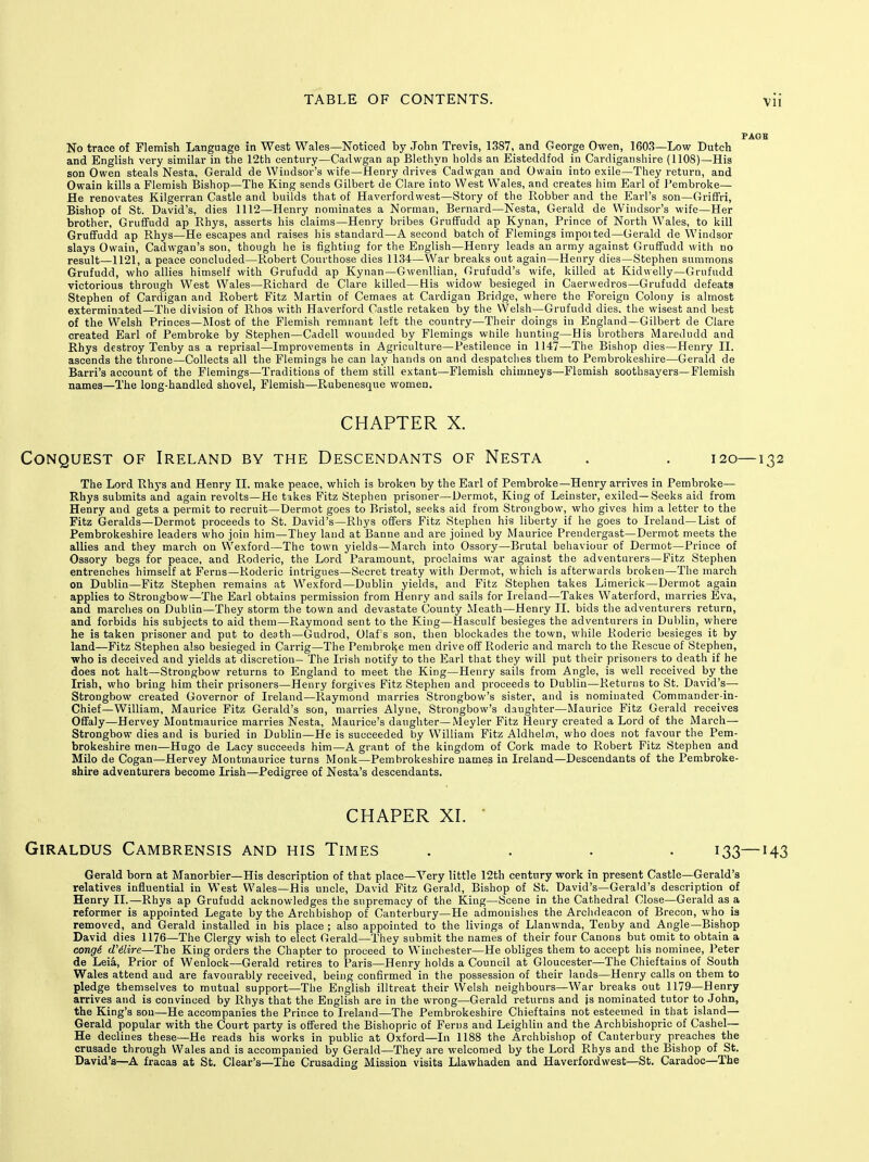 Vll No trace of Flemish Language in West Wales—Noticed by John Trevis, 1387, and George Owen, 1603—Low Dutch and English very similar in the 12th century—Cadwgan ap Blethyn holds an Eisteddfod in Cardiganshire (1108)—His son Owen steals Nesta, Gerald de Windsor's wife—Henry drives Cadwgan and Owain into exile—They return, and Owain kills a Flemish Bishop—The King sends Gilbert de Clare into West Wales, and creates him Earl of Pembroke— He renovates Kilgerran Castle and builds that of Haverfordwest—Story of the Robber and the Earl's son—Griffri, Bishop of St. David's, dies 1112—Henry nominates a Norman, Bernard—Nesta, Gerald de Windsor's wife—Her brother, Griififudd ap Rhys, asserts his claims—Henry bribes GrufFudd ap Kynan, Prince of North Wales, to kill Gruffudd ap Rhys—He escapes and raises his standard—A second batch of Flemings impoited—Gerald de Windsor slays Owain, Cadw^gan's son, though he is fighting for the English—Henry leads an army against Grufifudd witli no result—1121, a peace concluded—Robert Courthose dies 1134—War breaks out again—Henry dies—Stephen summons Grufudd, who allies himself with Grufudd ap Kynan—Gwenllian, Grufudd's wife, killed at Kidwelly—Gnifudd victorious through West Wales—Richard de Clare killed—His widow besieged in Caerwedros—Grufudd defeats Stephen of Cardigan and Robert Fitz Martin of Cemaes at Cardigan Bridge, where the Foreign Colony is almost exterminated—The division of Rhos with Haverford Castle retaken by the VVelsh—Grufudd dies, the wisest and best of the Welsh Princes—Most of the Flemish remnant left the country—Their doings in England—Gilbert de Clare created Earl of Pembroke by Stephen—Cadell wounded by Flemings while hunting—His brothers Maredudd and Rhys destroy Tenby as a reprisal—Improvements in Agriculture—Pestilence in 1147—The Bishop dies—Henry II. ascends the throne—Collects all the Flemings he can lay hands on and despatches tliem to Pembrokeshire—Gerald de Barri's account of the Flemings—Traditions of them still extant—Flemish chimneys—Flemish soothsayers—Flemish names—The long-handled shovel, Flemish—Rubenesque women. CHAPTER X. Conquest of Ireland by the Descendants of Nesta . . 120—132 The Lord Rhj's and Henry II. make peace, which is broken by the Earl of Pembroke—Henry arrives in Pembroke— Rhys submits and again revolts—He tikes Fitz Stephen prisoner—Dermot, King of Leinster, exiled— Seeks aid from Henry and gets a permit to recruit—Dermot goes to Bristol, seeks aid from Strongbow, who gives him a letter to the Fitz Geralds—Dermot proceeds to St. David's—Rhys offers Fitz Stephen his liberty if he goes to Ireland—List of Pembrokeshire leaders who join him—They land at Banne and are joined by Maurice Prendergast—Dermot meets the allies and they march on Wexford—The town yields—March into Ossory—Brutal behaviour of Dermot—Prince of Ossory begs for peace, and Roderic, the Lord Paramount, proclaims war against the adventurers—Fitz Stephen entrenches himself at Ferns—Roderic intrigues-Secret treaty with Dermot, which is afterwards broken—The march on Dublin—Fitz Stephen remains at Wexford—Dublin yields, and Fitz Stephen takes Limerick—Dermot again applies to Strongbow—The Earl obtains permission from Henry and sails for Ireland—Takes Waterford, marries Eva, and marches on Dublin—They storm the town and devastate County Meath—Henry II. bids the adventurers return, and forbids his subjects to aid them—Raymond sent to the King—Hasculf besieges the adventurers in Dublin, where he is taken prisoner and put to death—Gudrod, Olaf's son, then blockades the town, wliile Roderic besieges it by land—Fitz Stephen also besieged in Carrig—The Pembroke men drive off Roderic and march to the Rescue of Stephen, who is deceived and yields at discretion- The Irish notify to the Earl that they will put their prisoners to death if he does not halt—Strongbow returns to England to meet the King—Henry sails from Angle, is well received by the Irish, who bring him their prisoners—Henry forgives Fitz Stephen and proceeds to Dublin—Returns to St. David's— Strongbow created Governor of Ireland—Raymond marries Strongbow's sister, and is nominated Commander-in- Chief—William, Maurice Fitz Gerald's son, marries Alyne, Strongbow's daughter—Maurice Fitz Gerald receives OfFaly—Hervey Montmaurice marries Nesta, Maurice's daughter—Meyler Fitz Henry created a Lord of the March— Strongbow dies and is buried in Dublin—He is succeeded by William Fitz Aldhelm, who does not favour the Pem- brokeshire men—Hugo de Lacy succeeds him—A grant of the kingdom of Cork made to Robert Fitz Stephen and Milo de Cogan—Hervey Montmaurice turns Monk—Pembrokeshire names in Ireland—Descendants of the Pembroke- shire adventurers become Irish—Pedigree of Nesta's descendants. CHAPER XI. • GiRALDUS CaMBRENSIS AND HIS TiMES .... 133—143 Gerald born at Manorbier—His description of that place—Very little 12th century work in present Castle—Gerald's relatives influential in West VYales—His uncle, David Fitz Gerald, Bishop of St. David's—Gerald's description of Henry II.—Rhys ap Grufudd acknowledges the supremacy of the King—Scene in the Cathedral Close—Gerald as_a reformer is appointed Legate by the Archbishop of Canterbury—He admonishes the Archdeacon of Brecon, who is removed, and Gerald installed in his place ; also appointed to the livings of Llanwnda, Tenby and Angle—Bishop David dies 1176—The Clergy wish to elect Gerald—They submit the names of their four Canons but omit to obtain a cong6 d'dire—The King orders the Chapter to proceed to Winchester—He obliges them to accept his nominee, I'eter de Lei^, Prior of Wenlock—Gerald retires to Paris—Henry holds a Council at Gloucester—The Chieftains of South Wales attend and are favourably received, being confirmed in the possession of their lands—Henry calls on them to pledge themselves to mutual support—The English illtreat their VVelsh neighbours—War breaks out 1179—Henry arrives and is convinced by Rhys that the English are in the wrong—Gerald returns and js nominated tutor to John, the King's son—He accompanies the Prince to Ireland—The Pembrokeshire Chieftains not esteemed in that island— Gerald popular with the Court party is offered the Bishopric of Ferns and Leighlin and the Archbishopric of Cashel— He declines these—He reads his works in public at Oxford—In 1188 the Archbisliop of Canterbury preaches the crusade through Wales and is accompanied by Gerald—They are welcomed by the Lord Rhys and the Bishop of St. David's—A fracas at St. Clear's—The Crusading Mission visits Llawhaden and Haverfordwest—St. Caradoc—The