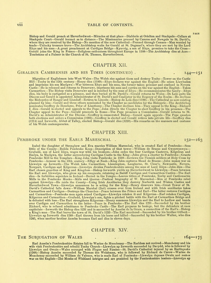 Bishop and Gerald preach at Haverfordwest—Miracles at that place—Diablerie at Orielton and Stackpole—Cellars at Stackpole Court—Gerald inexact as to distance—The Missionaries proceed by Camros and Newgale to St. David's, where they are received by the Bishop—No mention of the new Cathedral—Proceed through Cemaes—Man worried by toads—Unlucky treasure trove—The Archbishop waits for Gerald at St. Dogmael's, where they are met by the Lord Rhys and his sons—A great preachment at Cardigan Bridge—Kynvrig, a son of Rhys, promises to take the Cross— Gerald joins the King in France—Religious enthusiasm throughout Europe in 1188—The Archbishop dies at Acre— Tombstone of a Palmer in the Church of St. Thomas, Haverfordwest. CHAPTER XII. GiRALDUS CaMBRENSIS AND HIS TiMES (CONTINUED) . . „ 144—151 Migration of Englishmen into West Wales—The Welsh rise against them and destroy Tenby—Tower on the Castle Hill—Tenby in the 12th century—Henry dies (1189)—Rhys declares war against the English—He seizes Llawhaden and imprisons his son Maelgwn—War between Rhys and his sous, the former takea prisoner and confined in Nevern Castle—He is released and returns to Dynevawr, imprisons his sons and carries on the war against the English—Takes Carmarthen—The Bishop visits Dynevawr and is insulted by the sons of Rhys—He excommunicates the family—Rhys dies, his body is castigated as a penance, and then buried at St. David's—Gerald returns to Wales—De Leia quits his Diocese and Gerald is appointed Administrator of St. David's and Coadjutor in the Regency of the Realm—He declines the Bishoprics of Bangor and Llandaff—Retires to Lincoln—Bishop de Leia dies (1199)—The Cathedral as now existing planned by him—Gerald and three others nominated by the Chapter as candidates for the Bishopric—The Archbishop nominates Geoffrey de Henelawe, Prior of Llanthony—The Chapter declines him—They appeal to the King—Richard I. dies—Gerald is elected and appeals to the Pope—John directs the Chapter to elect Geoffrey in his presence—The Chapter appeal to the Pope—Gerald proceeds to Rome—The Pope promises a Commission—Gerald returns to St. David's as Administrator of the Diocese—Geoffrey is consecrated Bishop—Gerald again appeals—The Pope quashes both elections and orders a Commission (1203)—Geoffrey is elected and (ierald retires into private life—Geoffrey dies (1214) and lorworth. Abbot of Talley, elected Bishop—Gerald dies (1220)—His remarks on the manners and customs of his Welsh contemporaries. CHAPTER XIII. Pembroke under the Earls Mareschal .... 152—163 Isabel the daughter of Strongbow and Eva marries William Mareschal, who is created Earl of Pembroke—Sees little of the County—Builds Pembroke Keep—Description of that tower—William de Braose and Gwenwynwyn— Grufudd, son of Lord Rhys, wages war with his brothers—John cedes the four Cardigan Cantrevs, Kilgerran and Emlyn, to Maelgwn, the latter surrendering Cardigan Castle to the King—John gives a charter to Pembroke—Grants Pembroke Mill to the Templars—King John visits Pembroke in 1210—Reviews the Flemish soldiers at Holy Cross by Pembroke—Armour in the 13th century—Effigy at Nash—King John captures Maud de Braose—John makes war on Llewelyn ap lorworth—The Welsh take Carmarthen, Llanstephan, Laugharne, St. Clear's, Newcastle, Nevern, Newport, Cardigan and Kilgerran—Llewelyn divides Pembrokeshire among the sous of Lord Rhys—John dies—The Earl chosen guardian of King and Kingdom—Bishop lorworth yields up Haverfordwest to Llewelyn—Peace between the Earl and Llewelyn, who gives up his conquests, retaining as Bailiff Cardigan and Carmarthen Castles—The Earl dies—Is forbidden sepulchre in Ireland—Buried in the Temple—Leaves tithes of Pembroke, Tenby and Castlemartin Mills to the Pembroke Monks—Mills and Querns—Poetical biography of W. Mareschal—Men of Pembroke rebel against Llewelyn—He raids the County—Using Irish Auxiliaries they destroy Narberth and Wiston Castles and Haverfordwest Town—Llewelyn announces he is acting for the King—Henry disavows him—Great Tower of St. David's Cathedral falls down—William Marshal (2nd) crosses over from Ireland and with Irish auxiliaries takes Carmarthen and Cardigan—Destroys the Churches—Peace between the Prince and Earl—The latter restores Cardigan and Carmarthen—Pembroke men again seized Cardigan—Llewelyn retakes it and Kilgerran—Earl retakes Cardigan, Kilgerran and Carmarthen—Grufudd, Llewelyn's son, fights a pitched battle with the Earl at Carmarthen Bridge and is defeated with loss—The Earl strengthens Kilgerran—Henry summons Llewelyn and the Earl to Ludlow and hands over Cardigan and Carmarthen to the latter—Peace in Pembroke—The Earl dies 1231—Succeeded by his brother Richard, who is refused admittance to Pembroke Castle—The Earl prepares to besiege, but the defenders at once capitulate—lorworth the Bishop dies 1231 and is succeeded by Anselm de la Grace, a connection of the Earl's—Bishop a King's man—The Earl burns the town of St. David's 123.3—The Earl murdered—Succeeded by his brother Gilbert — Llewelyn ap lorworth dies 1240—Earl thrown from his horse and killed—Succeeded by his brother Walter, who dies 1245, when another brother Anselm becomes Earl and dies in eleven days, CHAPTER XIV. The Subjugation of Wales ..... 164—175 Earl Anselm's Pembrokeshire Estates fall to Wariue de Munchensy—The Earldom not revived—Munchensy and his wife visit Pembrokeshire and rebuild Tenby Church—Llewelyn ap lorworth succeeded by Davydd, who is followed by Llewelyn and Owain—Wales scourged with Plague and Famine—St. David's Cathedral injured by an Earthquake (1248)—Bishop Anselm succeeded by Thomas the Welshman, who is followed by Richard de Carew—Warine de Munchensy succeeded by William de Valence, who is made Earl of Pembroke—Llewelyn deposes Owain and makes war on the English—The Monks of Whitland intrigue and are punished by the Pembrokeshire leaders—Llewelyn ap