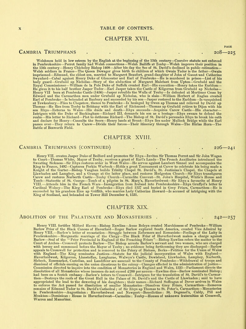 CHAPTER XVII. Cambria Triumphans ...... 208—225 Welshmen held in low esteem by the English at the beginning of the 15th century—Coercive statute not enforced in Pembrokeshire—Perrot family had Welsh connections—Welsh Bailiffs at Tenby—Welsh improve their position in the 15th century—Henry Chicheley Bishop 1408—After his day the See of St. David's declined in public estimation— Welsh soldiers in France—The Queen Dowager gives birth to children of which Owain Tudor is the father—Owain imprisoned—Edmund, the eldest son, married to Margaret Beaufort, grand-daughter of John of Gaunt und Catherine Swynford—Cabal against Henry Duke of Gloucester and Earl of Pembroke—He is murdered in prison—List of his body guard—Grufudd ap Nicholas—Story of the abduction of Margaret Malefant from Upton—Grufudd and the Royal Commissioner—William de la Pole Duke of Suffolk created Earl—His execution—Henry takes the Earldom— He gives it to his half brother Jasper Tudor—Earl Jasper takes the Castle of Kilgerran from Grufudd ap Nicholas— Henry VII born at Pembroke Castle (1456)—Jasper rebuilds the Walls of Tenby—Is defeated at Mortimer Cross by Edward and the Carmarthen men under Grufudd ap Nicholas, who is slain—William Herbert of Raglan created Earl of Pembroke—Is beheaded at Banbury and succeeded by his son—Jasper restored to the Earldom—Is vanquished at Tewkesbury—Flies to Chepstow, thence to Pembroke—Is besieged by Owen ap Thomas and relieved by David ap Thomas—He flies from Tenby to Brittany with the Earl of Richmond—Thomas ap Grufudd retires to Dijon with his son Rhys—Picturns to Wales—His duels and death—Rhys succeeds—Acquires Carew Castle—His character— Intrigues with the Duke of Buckingham—Richard III. demands his son as a hostage—Rhys swears to defend the realm—His letter to Richard—Plot to dethrone Richard—The Bishop of St. David's persuades Rhys to break his oath and declare for Henry—Consults the Seers—Henry lands at Brunt—Rhys lies under Mullock Bridge while the Earl passes over—They return to Carew—Divide their forces—Their itinerary through Wales—The Hirlas Horn—The 15attle of Bosworth Field. CHAPTER XVIII. Cambria Triumphans (continued) .... 226—241 Henry VII. creates Jasper Duke of Bedford and promotes Sir Rhys—Invites Sir Thomas Perrot and Sir John Wogan to Court—Thomas White, Mayor of Tenby, receives a grant of Earl's Lands—The French Auxiliaries introduced the Sweating Sickness—Sir Rhys restores order in West Wales—He serves against Lambert Simnel and accompanies the King to France, 1492—Captures Perkiu Warbeck—Holds a great Tournament at Carew to celebrate his being made a Knight of the Garter—Bishop Vaughan builds Trinity Chapel St. David's, St. Justinian's Chapel, the Chapels at Llawhaden and Lamphey, and a Grange at the latter place, and restores Hodgeston Church—Sir Rhys transfigures Carew and restores Narberth Castle—Tenby Church—Carmelite Convent—St. John's Hospital, White's House and Tomb—Statuette of St. George—Tomb of a pilgrim in St. Mary's, Haverfordwest—Sir Rhys a favourite of Henry VIII.—Attends him in the French Wars—Immigration from Ireland into Pembrokeshire—Rhys Gruffyd's letter to Cardinal Wolsey—The King Earl of Pembroke—Rhys died 1527 and buried in Grey Friars, Carmarthen—He is succeeded by his grandson Rice ap Griffith, who marries Lady Catherine Howard—Is accused of intriguing with the King of Scotland, and beheaded on Tower Hill December 4, 1531. CHAPTER XIX. Abolition of the Palatinate and Monasteries . . . 242—257 Henry VIII. fortifies Milford Haven—Bishop Rawlins—Anne Boleyn created Marchioness of Pembroke—William Barlow Prior of the Black Canons of Haverford—Roger Barlow explored South America, created Vice Admiral by Henry VIII.—Barlow's letter of recantation—Struggle between Reformers and Romanists—Feelings of the Laity in Pembrokeshire—Morganatic marriage of the Clergy—The Black Friar of Haverfordwest makes a charge against Barlow—Seal of the  Prior Provincial in England of the Preaching Friars —Bishop Rawlins refers the matter to the Court of Arches—Cromwell protects Barlow—The Bishop arrests Barlow's servant and two women, who are charged with heresy and summoned before the Mayor of Tenby ; no evidence being forthcoming they are discharged—Barlow appeals to Cromwell for protection and is removed to the Priory of Bisham, Berks—Petition for the Union of Wales with England—The King nominates Justices—Statute for the judicial incorporation of Wales with England— Haverfordwest, Kilgerran, Llansteffan, Laugharne, Walwyn's Castle, Dewisland, Llawhaden, Lamphey, Narberth, Slebech, Rosemarket, Castellan, and Landifleur are annexed to the County of Pembroke—Withdrawal of troops and dismissal of officials ensuing on the union disastrous to the colony—Changes effected in the administration of justice— Commission directed to inquire into the condition of Monasteries in England and Wales, 1535—Parliament directs the dissolution of all Monasteries whose incomes do not exceed £200 per annum—Rawlins dies—Barlow nominated Bishop; had been on a Scotch embassy—Barlow's letters to Cromwell—Intrigues for the translation of St. David's to Carmar- then—Destroys the roofs of the Great Hall in the Palace of St. David's and the Castle of Llawhaden ; said to have appropriated the lead to the dowering of his daughters ; their names—Richard Suffragan of Dover arrives in Wales to enforce the Act passed for dissolution of smaller Monasteries—Dissolves Grey Friars, Carmarthen—Removes remains of Edmund Tudor to St. David's Cathedral; of Sir Rhys ap Thomas to St. Peter's, Carmarthen—Monasteries in Pembrokeshire—Augustinian : Haverfordwest and Newport—Benedictine: St. Dogmael's, Caldy, Pill and Monkton—Dominican : House in Haverfordwest—Carmelite : Tenby—Houses of unknown fraternities at Cresswell, Warren and Manorbier,