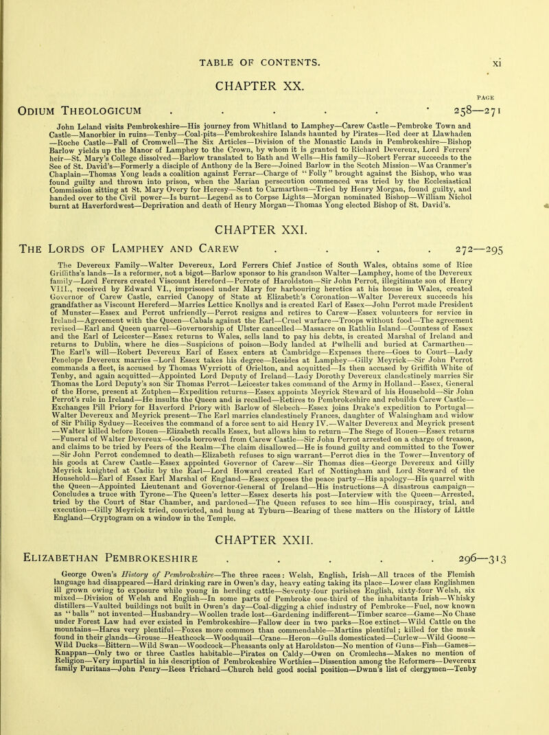 CHAPTER XX. Odium Theologicum ...... 258—271 John Leland visits Pembrokeshire—His journey from Whitland to Lamphey—Carew Castle—Pembroke Town and Castle—Manorbier in ruins—Tenby—Coal-pits—Pembrokeshire Islands haunted by Pirates—Red deer at Llawhaden —Roche Castle—Fall of Cromwell—The Six Articles—Division of the Monastic Lands in Pembrokeshire—Bishop Barlow yields up the Manor of Lamphey to the Crown, by whom it is granted to Richard Devereux, Lord Ferrers' heir—St. Mary's College dissolved—Barlow translated to Bath and Wells—His family—Robert Ferrar succeeds to the See of St. David's—-Formerly a disciple of Anthony de la Bere—Joined Barlow in the Scotch Mission—Was Cranmer's Chaplain—Thomas Yong leads a coalition against Ferrar—Charge of  Folly  brought against the Bishop, who was found guilty and thrown into prison, when the Marian persecution commenced was tried by the Ecclesiastical Commission sitting at St. Mary Overy for Heresy—Sent to Carmarthen—Tried by Henry Morgan, found guilty, and handed over to the Civil power—Is burnt—Legend as to Corpse Lights—Morgan nominated Bishop—William Nichol burnt at Haverfordwest—Deprivation and death of Henry Morgan—Thomas Yong elected Bishop of St. David's. « CHAPTER XXI. The Lords of Lamphey and Carew . . . . 272—295 The Devereux Family—Walter Devereux, Lord Ferrers Chief Justice of South Wales, obtains some of Rice GrilKths's lands—Is a reformer, not a bigot—IJarlow sponsor to his grandson Walter—Lamphey, home of the Devereux family—Lord Ferrers created Viscount Hereford—Perrots of Haroldston—Sir John Perrot, illegitimate sou of Henry VliL, received by Edward VI., imprisoned under Mary for harbouring heretics at his house in Wales, created Governor of Carew Castle, carried Canopy of State at Elizabeth's Coronation—Walter Devereux succeeds his grandfather as Viscount Hereferd—Marries Lettice Knollys and is created Earl of Essex—John Perrot made President of Munster—Essex and Perrot unfriendly—Perrot resigns and retires to Carew—Essex volunteers for service in Ireland—Agreement with the Queen—Cabals against the Earl—Cruel warfare—Troops without food—The agreement revised—Earl and Queen quarrel—Governorship of Ulster cancelled—Massacre on Rathliu Island—Countess of Essex and the Earl of Leicester—Essex returns to Wales, sells land to pay his debts, is created Marshal of Ireland and returns to Dublin, where he dies—Suspicions of poison—Body landed at Pwlhelli and buried at Carmarthen— The Earl's will—Robert Devereux Earl of Essex enters at Cambridge—Expenses there—Goes to Covirt—Lady Penelope Devereux marries —Lord Essex takes his degree—Resides at Lamphey—Gilly Meyrick—Sir John Perrot commands a fleet, is accused by Thomas VVyrriott of Orielton, and acquitted—Is then accused by Griffith White of Tenby, and again acquitted—Appointed Lord Deputy of Ireland—Lady Dorothy Devereux clandestinely marries Sir Thomas the Lord Deputy's son Sir Thomas Perrot—Leicester takes command of the Army in Holland—Essex, General of the Horse, present at Zutphen—Expedition returns—Essex appoints Meyrick Steward of his Household—Sir John Perrot's rule in Ireland—He insults the Queen and is recalled—Retires to Pembrokeshire and rebuilds Carew Castle— Exchanges Pill Priory for Haverford Priory with Barlow of Slebech—Essex joins Drake's expedition to Portugal- Walter Devereux and Meyrick present—The Earl marries clandestinely Frances, daughter of Walsingham and widow of Sir Philip Sydney—Receives the command of a force sent to aid Henry IV.—Walter Devereux and Meyrick present —Walter killed before Rouen—Elizabeth recalls Essex, but allows him to return—The Siege of Rouen—Essex returns —Funeral of Walter Devereux—Goods borrowed from Carew Castle—Sir John Perrot arrested on a charge of treason, and claims to be tried by Peers of the Realm—The claim disallowed—He is found guilty and committed to the Tower •—Sir John Perrot condemned to death—Elizabeth refuses to sign warrant—Perrot dies in the Tower—Inventory of his goods at Carew Castle—Essex appointed Governor of Carew—Sir Thomas dies—George Devereux and Gilly Meyrick knighted at Cadiz by the Earl—Lord Howard created Earl of Nottingham and Lord Steward of the Household—Earl of Essex Earl Marshal of England—Essex opposes the peace party—His apology—His quarrel with the Queen—Appointed Lieutenant and Governor-General of Ireland—His instructions—A disastrous campaign— Concludes a truce with Tyrone—The Queen's letter—Essex deserts his post—Interview with the Queen—Arrested, tried by the Court of Star Chamber, and pardoned—The Queen refuses to see him—His conspiracy, trial, and execution—Gilly Meyrick tried, convicted, and hung at Tyburn—Bearing of these matters on the History of Little England—Cryptogram on a window in the Temple. CHAPTER XXH. Elizabethan Pembrokeshire . . . . . 296—313 George Owen's History of Pembrokeshire—The three races: Welsh, English, Irish—All traces of the Flemish language had disappeared—Hard drinking rare in Owen's day, heavy eating taking its place—Lower class Englishmen ill grown owing to exposure while young in herding cattle—Seventy-four parislies English, sixty-four Welsh, six mixed—Division of Welsh and English—In some parts of Pembroke one-third of the inhabitants Irish—Whisky distillers—Vaulted buildings not built in Owen's day—Coal-digging a chief industry of Pembroke—Fuel, now known as balls not invented—Husbandry—Woollen trade lost—Gardening indifferent—Timber scarce—Game—No Chase under Forest Law had ever existed in Pembrokeshire—Fallow deer in two parks—Roe extinct—Wild Cattle on the mountains—Hares very plentiful—Foxes more common than commendable—Martins plentiful; killed for the musk found in their glands—Grouse—Heathcock—Woodquail—Crane—Heron—Gulls domesticated—Curlew—Wild Goose— Wild Ducks—Bittern—Wild Swan—Woodcock—Pheasants only at Haroldston—No mention of Guns—Fish—Games— Knappan—Only two or three Castles habitable—Pirates on Caldy—Owen on Cromlechs—Makes no mention of Religion—Very impartial in his description of Pembrokeshire Worthies—Dissention among the Reformers—Devereux family Puritans—John Penry—Rees Prichard—Church held good social position—Dwnn's list of clergymen—Tenby